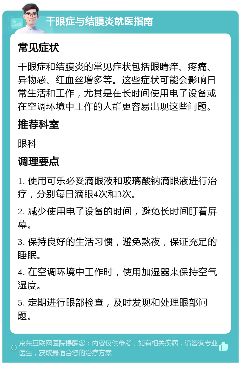 干眼症与结膜炎就医指南 常见症状 干眼症和结膜炎的常见症状包括眼睛痒、疼痛、异物感、红血丝增多等。这些症状可能会影响日常生活和工作，尤其是在长时间使用电子设备或在空调环境中工作的人群更容易出现这些问题。 推荐科室 眼科 调理要点 1. 使用可乐必妥滴眼液和玻璃酸钠滴眼液进行治疗，分别每日滴眼4次和3次。 2. 减少使用电子设备的时间，避免长时间盯着屏幕。 3. 保持良好的生活习惯，避免熬夜，保证充足的睡眠。 4. 在空调环境中工作时，使用加湿器来保持空气湿度。 5. 定期进行眼部检查，及时发现和处理眼部问题。