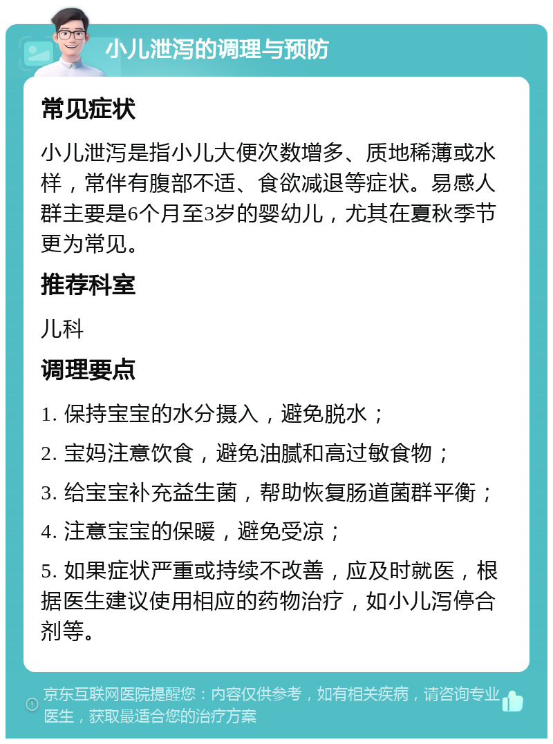 小儿泄泻的调理与预防 常见症状 小儿泄泻是指小儿大便次数增多、质地稀薄或水样，常伴有腹部不适、食欲减退等症状。易感人群主要是6个月至3岁的婴幼儿，尤其在夏秋季节更为常见。 推荐科室 儿科 调理要点 1. 保持宝宝的水分摄入，避免脱水； 2. 宝妈注意饮食，避免油腻和高过敏食物； 3. 给宝宝补充益生菌，帮助恢复肠道菌群平衡； 4. 注意宝宝的保暖，避免受凉； 5. 如果症状严重或持续不改善，应及时就医，根据医生建议使用相应的药物治疗，如小儿泻停合剂等。