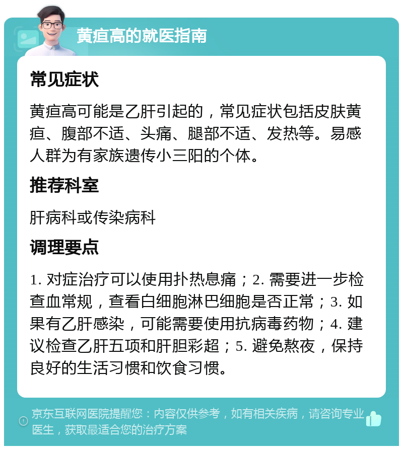 黄疸高的就医指南 常见症状 黄疸高可能是乙肝引起的，常见症状包括皮肤黄疸、腹部不适、头痛、腿部不适、发热等。易感人群为有家族遗传小三阳的个体。 推荐科室 肝病科或传染病科 调理要点 1. 对症治疗可以使用扑热息痛；2. 需要进一步检查血常规，查看白细胞淋巴细胞是否正常；3. 如果有乙肝感染，可能需要使用抗病毒药物；4. 建议检查乙肝五项和肝胆彩超；5. 避免熬夜，保持良好的生活习惯和饮食习惯。