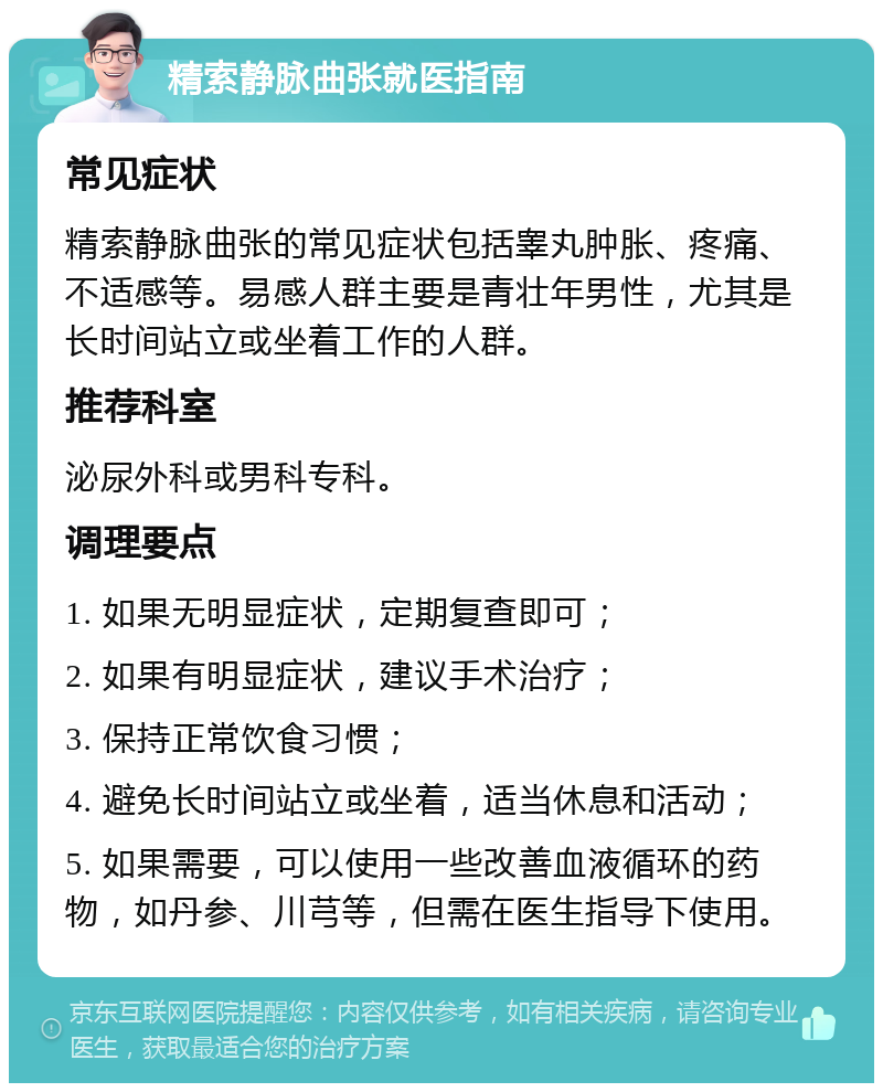 精索静脉曲张就医指南 常见症状 精索静脉曲张的常见症状包括睾丸肿胀、疼痛、不适感等。易感人群主要是青壮年男性，尤其是长时间站立或坐着工作的人群。 推荐科室 泌尿外科或男科专科。 调理要点 1. 如果无明显症状，定期复查即可； 2. 如果有明显症状，建议手术治疗； 3. 保持正常饮食习惯； 4. 避免长时间站立或坐着，适当休息和活动； 5. 如果需要，可以使用一些改善血液循环的药物，如丹参、川芎等，但需在医生指导下使用。