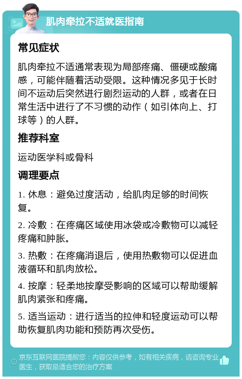 肌肉牵拉不适就医指南 常见症状 肌肉牵拉不适通常表现为局部疼痛、僵硬或酸痛感，可能伴随着活动受限。这种情况多见于长时间不运动后突然进行剧烈运动的人群，或者在日常生活中进行了不习惯的动作（如引体向上、打球等）的人群。 推荐科室 运动医学科或骨科 调理要点 1. 休息：避免过度活动，给肌肉足够的时间恢复。 2. 冷敷：在疼痛区域使用冰袋或冷敷物可以减轻疼痛和肿胀。 3. 热敷：在疼痛消退后，使用热敷物可以促进血液循环和肌肉放松。 4. 按摩：轻柔地按摩受影响的区域可以帮助缓解肌肉紧张和疼痛。 5. 适当运动：进行适当的拉伸和轻度运动可以帮助恢复肌肉功能和预防再次受伤。