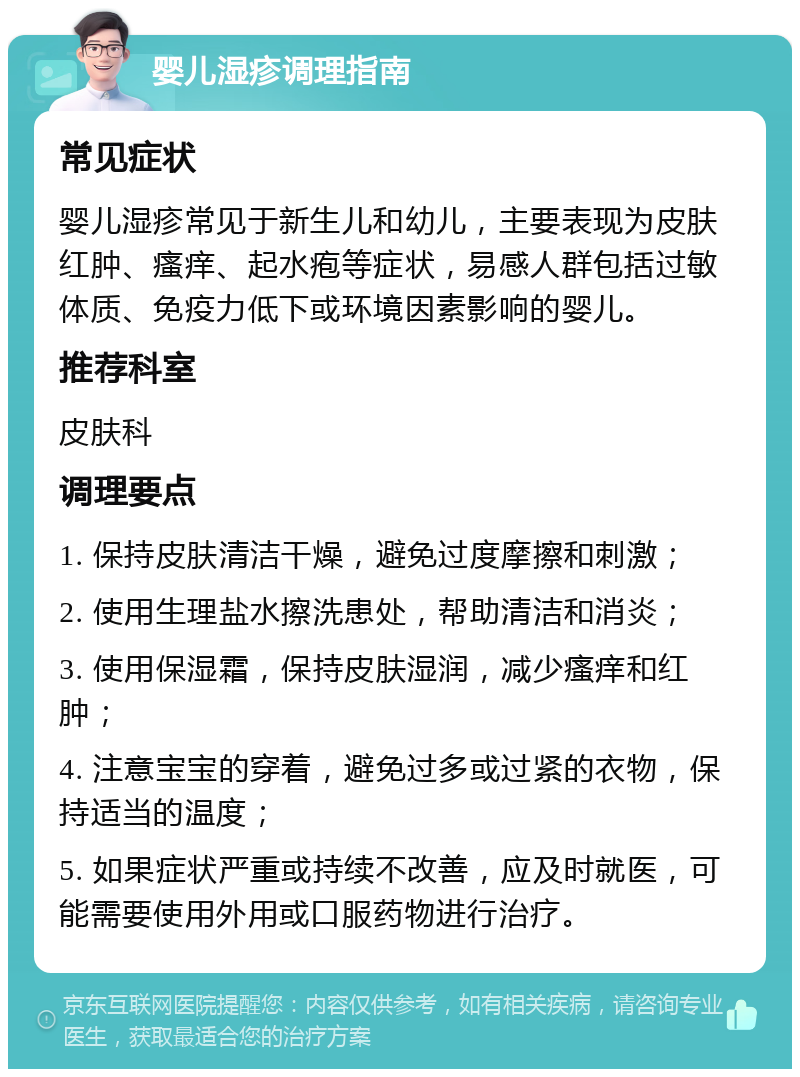 婴儿湿疹调理指南 常见症状 婴儿湿疹常见于新生儿和幼儿，主要表现为皮肤红肿、瘙痒、起水疱等症状，易感人群包括过敏体质、免疫力低下或环境因素影响的婴儿。 推荐科室 皮肤科 调理要点 1. 保持皮肤清洁干燥，避免过度摩擦和刺激； 2. 使用生理盐水擦洗患处，帮助清洁和消炎； 3. 使用保湿霜，保持皮肤湿润，减少瘙痒和红肿； 4. 注意宝宝的穿着，避免过多或过紧的衣物，保持适当的温度； 5. 如果症状严重或持续不改善，应及时就医，可能需要使用外用或口服药物进行治疗。