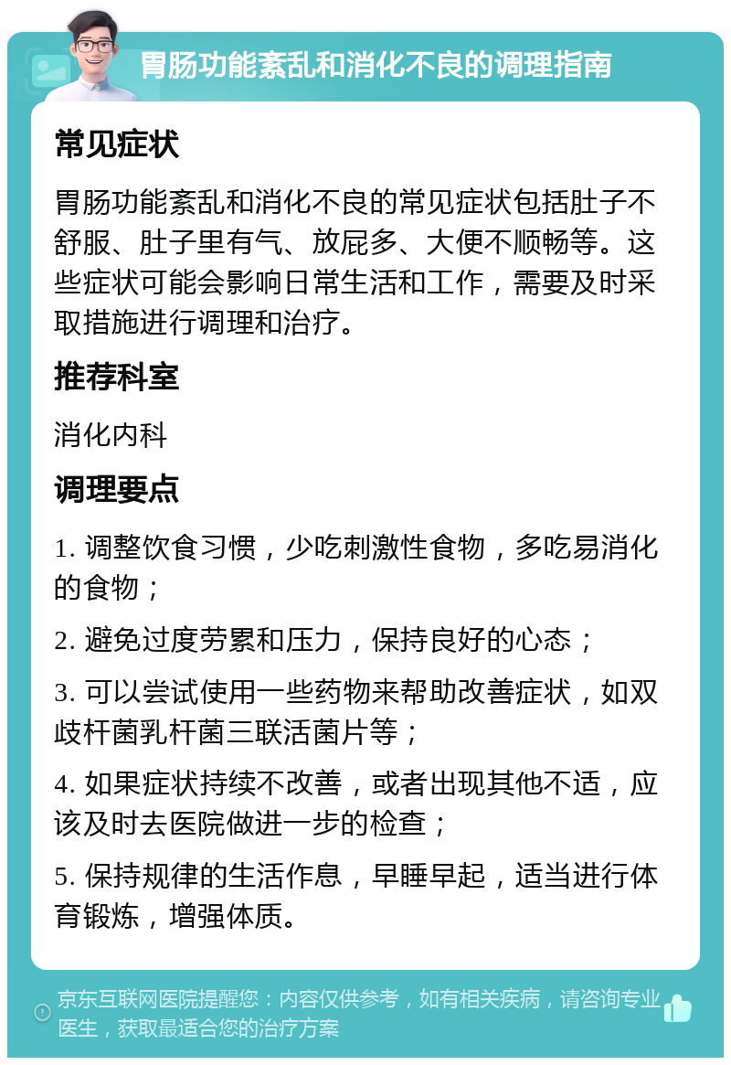 胃肠功能紊乱和消化不良的调理指南 常见症状 胃肠功能紊乱和消化不良的常见症状包括肚子不舒服、肚子里有气、放屁多、大便不顺畅等。这些症状可能会影响日常生活和工作，需要及时采取措施进行调理和治疗。 推荐科室 消化内科 调理要点 1. 调整饮食习惯，少吃刺激性食物，多吃易消化的食物； 2. 避免过度劳累和压力，保持良好的心态； 3. 可以尝试使用一些药物来帮助改善症状，如双歧杆菌乳杆菌三联活菌片等； 4. 如果症状持续不改善，或者出现其他不适，应该及时去医院做进一步的检查； 5. 保持规律的生活作息，早睡早起，适当进行体育锻炼，增强体质。