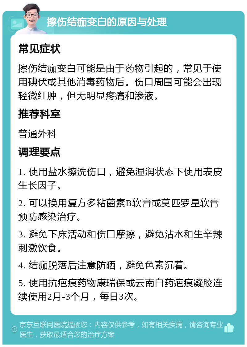 擦伤结痂变白的原因与处理 常见症状 擦伤结痂变白可能是由于药物引起的,常见于使用碘伏或其他消毒药物后。伤口周围可能会出现轻微红肿,但无明显疼痛和渗液。 推荐科室 普通外科 调理要点 1. 使用盐水擦洗伤口,避免湿润状态下使用表皮生长因子。 2. 可以换用复方多粘菌素B软膏或莫匹罗星软膏预防感染治疗。 3. 避免下床活动和伤口摩擦,避免沾水和生辛辣刺激饮食。 4. 结痂脱落后注意防晒,避免色素沉着。 5. 使用抗疤痕药物康瑞保或云南白药疤痕凝胶连续使用2月-3个月,每日3次。