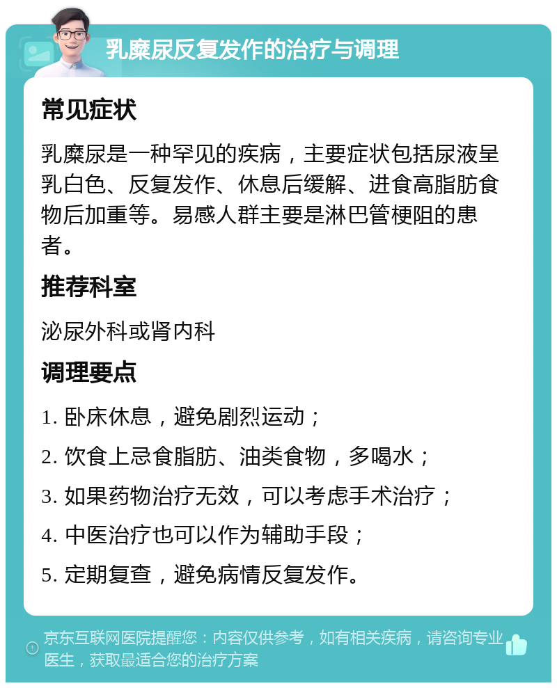 乳糜尿反复发作的治疗与调理 常见症状 乳糜尿是一种罕见的疾病，主要症状包括尿液呈乳白色、反复发作、休息后缓解、进食高脂肪食物后加重等。易感人群主要是淋巴管梗阻的患者。 推荐科室 泌尿外科或肾内科 调理要点 1. 卧床休息，避免剧烈运动； 2. 饮食上忌食脂肪、油类食物，多喝水； 3. 如果药物治疗无效，可以考虑手术治疗； 4. 中医治疗也可以作为辅助手段； 5. 定期复查，避免病情反复发作。