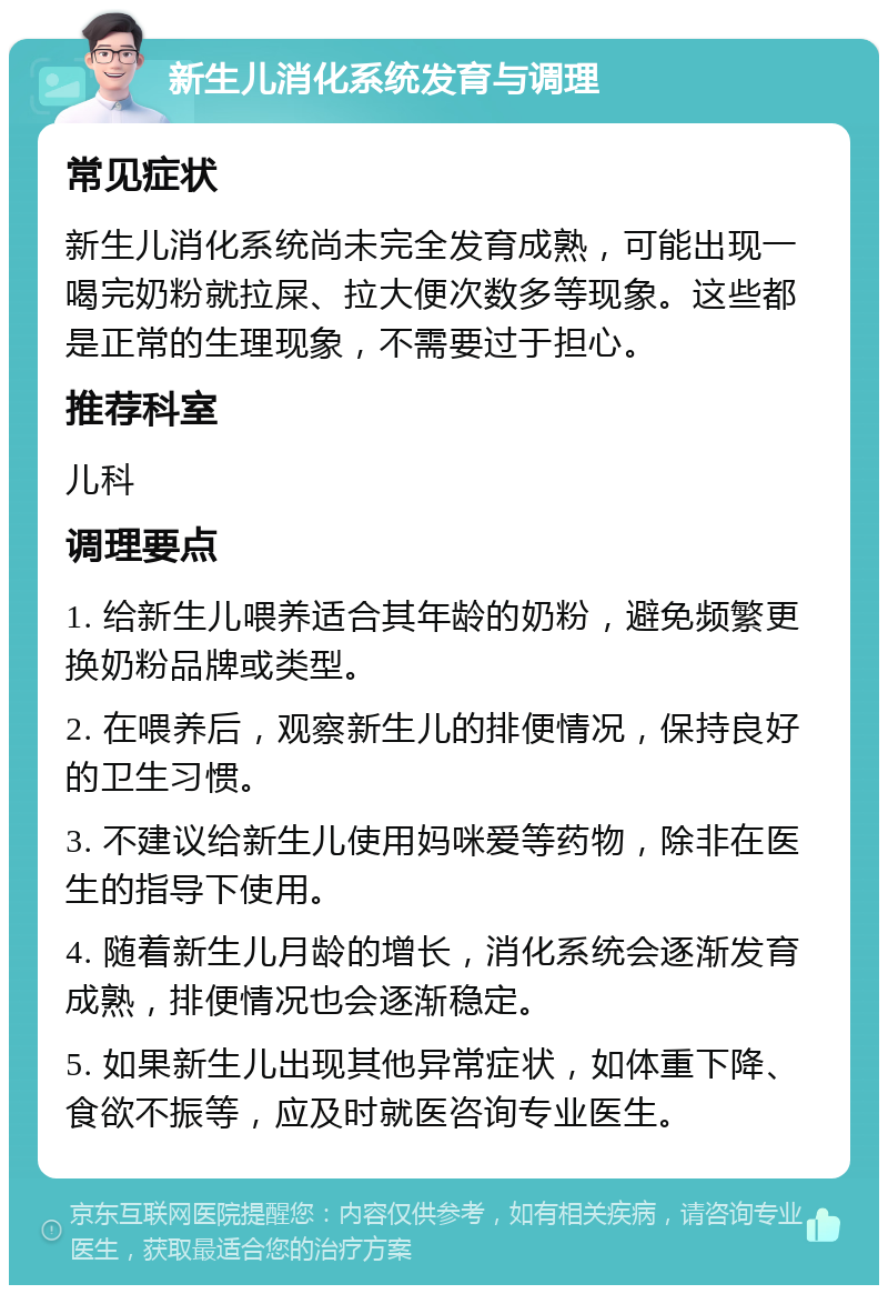 新生儿消化系统发育与调理 常见症状 新生儿消化系统尚未完全发育成熟，可能出现一喝完奶粉就拉屎、拉大便次数多等现象。这些都是正常的生理现象，不需要过于担心。 推荐科室 儿科 调理要点 1. 给新生儿喂养适合其年龄的奶粉，避免频繁更换奶粉品牌或类型。 2. 在喂养后，观察新生儿的排便情况，保持良好的卫生习惯。 3. 不建议给新生儿使用妈咪爱等药物，除非在医生的指导下使用。 4. 随着新生儿月龄的增长，消化系统会逐渐发育成熟，排便情况也会逐渐稳定。 5. 如果新生儿出现其他异常症状，如体重下降、食欲不振等，应及时就医咨询专业医生。