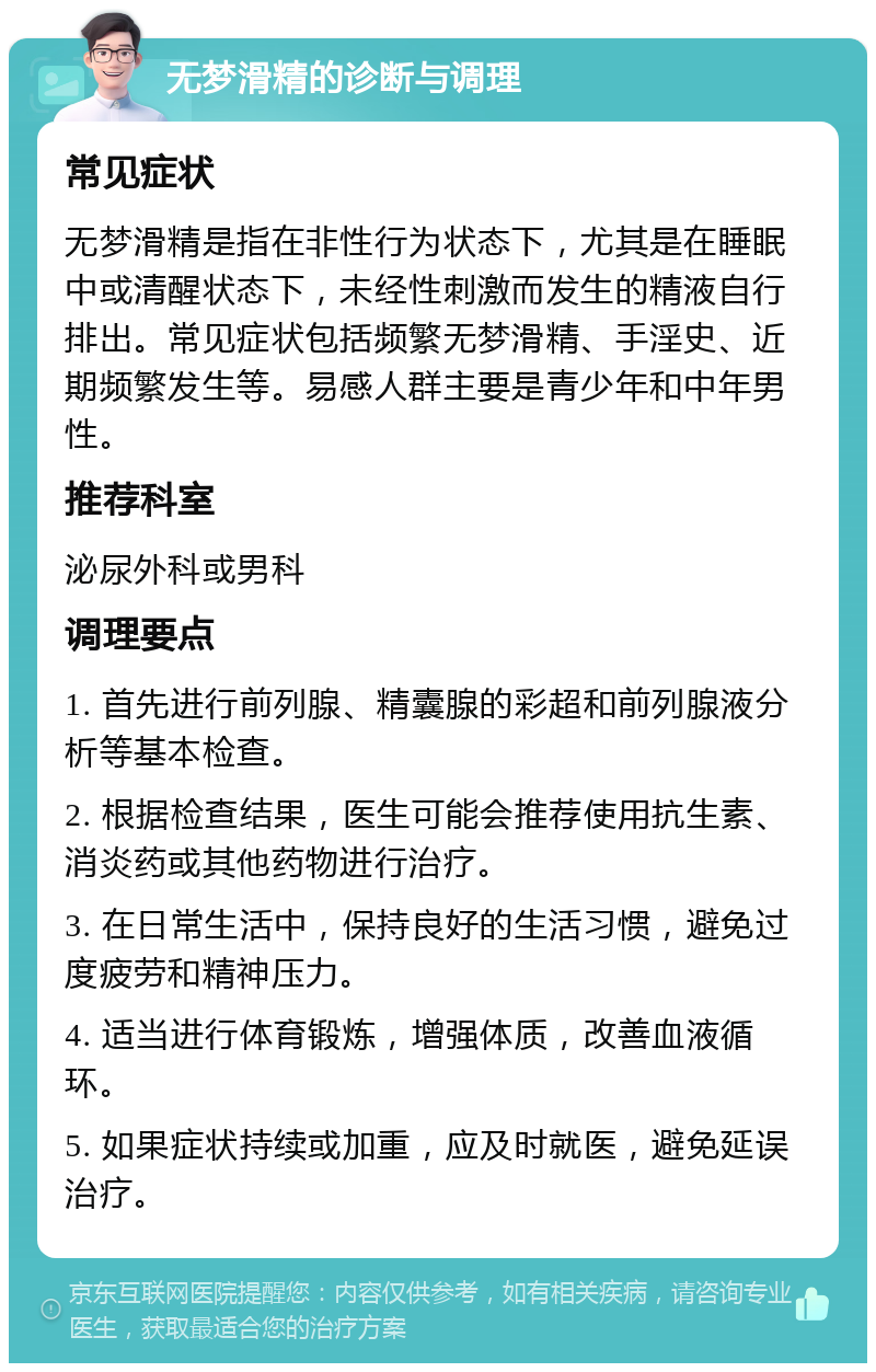 无梦滑精的诊断与调理 常见症状 无梦滑精是指在非性行为状态下，尤其是在睡眠中或清醒状态下，未经性刺激而发生的精液自行排出。常见症状包括频繁无梦滑精、手淫史、近期频繁发生等。易感人群主要是青少年和中年男性。 推荐科室 泌尿外科或男科 调理要点 1. 首先进行前列腺、精囊腺的彩超和前列腺液分析等基本检查。 2. 根据检查结果，医生可能会推荐使用抗生素、消炎药或其他药物进行治疗。 3. 在日常生活中，保持良好的生活习惯，避免过度疲劳和精神压力。 4. 适当进行体育锻炼，增强体质，改善血液循环。 5. 如果症状持续或加重，应及时就医，避免延误治疗。