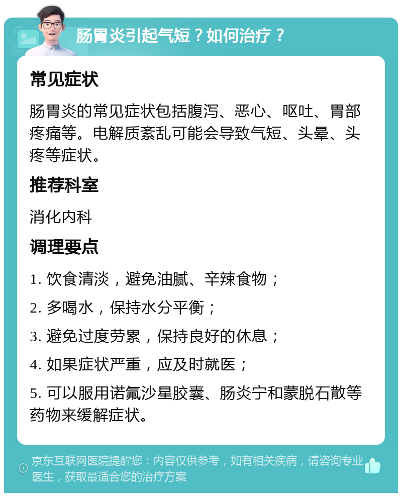 肠胃炎引起气短？如何治疗？ 常见症状 肠胃炎的常见症状包括腹泻、恶心、呕吐、胃部疼痛等。电解质紊乱可能会导致气短、头晕、头疼等症状。 推荐科室 消化内科 调理要点 1. 饮食清淡，避免油腻、辛辣食物； 2. 多喝水，保持水分平衡； 3. 避免过度劳累，保持良好的休息； 4. 如果症状严重，应及时就医； 5. 可以服用诺氟沙星胶囊、肠炎宁和蒙脱石散等药物来缓解症状。