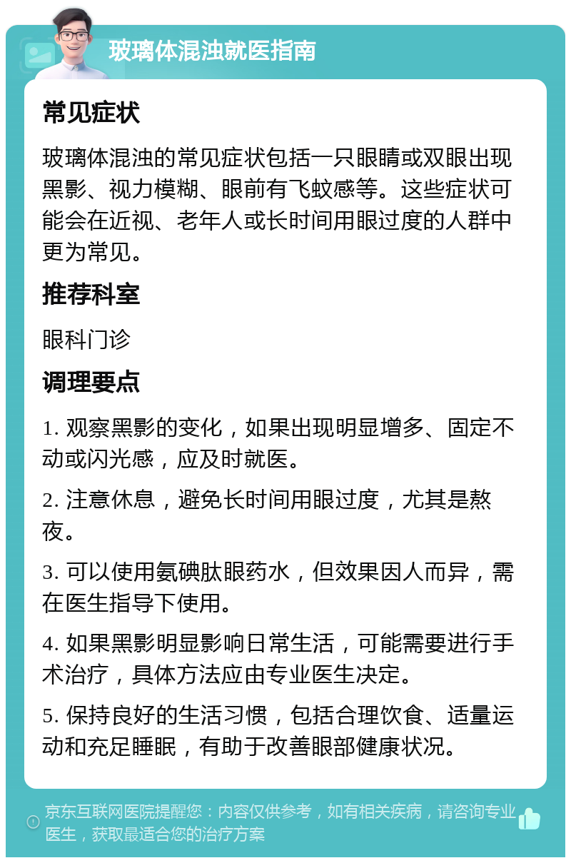 玻璃体混浊就医指南 常见症状 玻璃体混浊的常见症状包括一只眼睛或双眼出现黑影、视力模糊、眼前有飞蚊感等。这些症状可能会在近视、老年人或长时间用眼过度的人群中更为常见。 推荐科室 眼科门诊 调理要点 1. 观察黑影的变化，如果出现明显增多、固定不动或闪光感，应及时就医。 2. 注意休息，避免长时间用眼过度，尤其是熬夜。 3. 可以使用氨碘肽眼药水，但效果因人而异，需在医生指导下使用。 4. 如果黑影明显影响日常生活，可能需要进行手术治疗，具体方法应由专业医生决定。 5. 保持良好的生活习惯，包括合理饮食、适量运动和充足睡眠，有助于改善眼部健康状况。