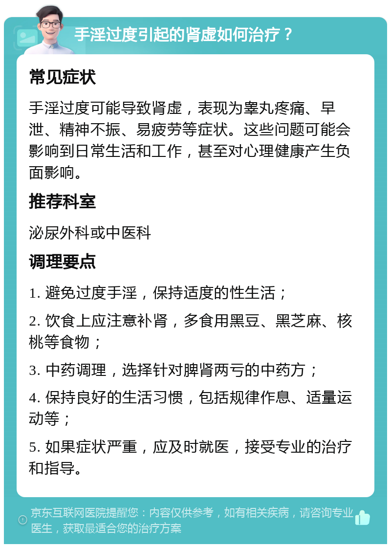 手淫过度引起的肾虚如何治疗？ 常见症状 手淫过度可能导致肾虚，表现为睾丸疼痛、早泄、精神不振、易疲劳等症状。这些问题可能会影响到日常生活和工作，甚至对心理健康产生负面影响。 推荐科室 泌尿外科或中医科 调理要点 1. 避免过度手淫，保持适度的性生活； 2. 饮食上应注意补肾，多食用黑豆、黑芝麻、核桃等食物； 3. 中药调理，选择针对脾肾两亏的中药方； 4. 保持良好的生活习惯，包括规律作息、适量运动等； 5. 如果症状严重，应及时就医，接受专业的治疗和指导。