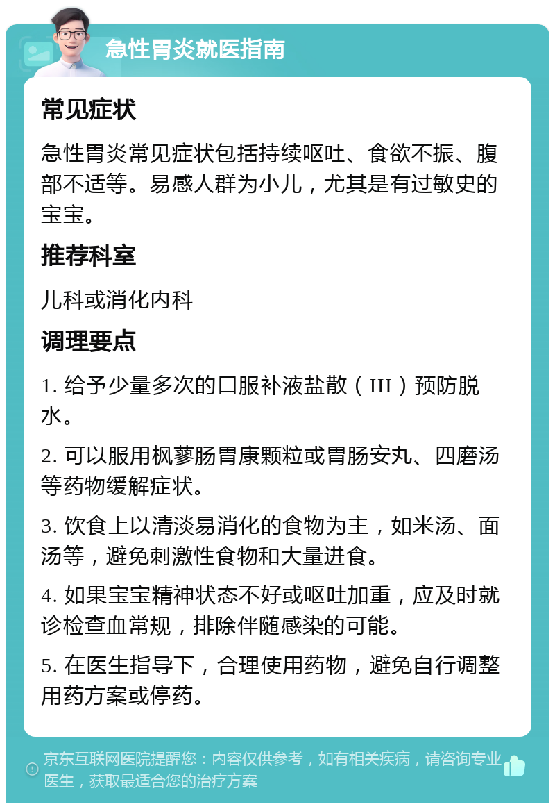 急性胃炎就医指南 常见症状 急性胃炎常见症状包括持续呕吐、食欲不振、腹部不适等。易感人群为小儿，尤其是有过敏史的宝宝。 推荐科室 儿科或消化内科 调理要点 1. 给予少量多次的口服补液盐散（III）预防脱水。 2. 可以服用枫蓼肠胃康颗粒或胃肠安丸、四磨汤等药物缓解症状。 3. 饮食上以清淡易消化的食物为主，如米汤、面汤等，避免刺激性食物和大量进食。 4. 如果宝宝精神状态不好或呕吐加重，应及时就诊检查血常规，排除伴随感染的可能。 5. 在医生指导下，合理使用药物，避免自行调整用药方案或停药。