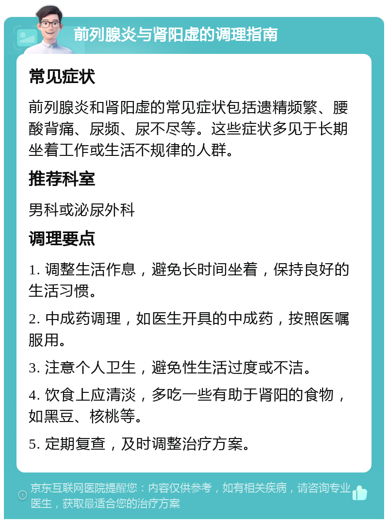 前列腺炎与肾阳虚的调理指南 常见症状 前列腺炎和肾阳虚的常见症状包括遗精频繁、腰酸背痛、尿频、尿不尽等。这些症状多见于长期坐着工作或生活不规律的人群。 推荐科室 男科或泌尿外科 调理要点 1. 调整生活作息，避免长时间坐着，保持良好的生活习惯。 2. 中成药调理，如医生开具的中成药，按照医嘱服用。 3. 注意个人卫生，避免性生活过度或不洁。 4. 饮食上应清淡，多吃一些有助于肾阳的食物，如黑豆、核桃等。 5. 定期复查，及时调整治疗方案。