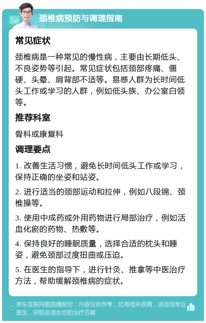 颈椎病预防与调理指南 常见症状 颈椎病是一种常见的慢性病，主要由长期低头、不良姿势等引起。常见症状包括颈部疼痛、僵硬、头晕、肩背部不适等。易感人群为长时间低头工作或学习的人群，例如低头族、办公室白领等。 推荐科室 骨科或康复科 调理要点 1. 改善生活习惯，避免长时间低头工作或学习，保持正确的坐姿和站姿。 2. 进行适当的颈部运动和拉伸，例如八段锦、颈椎操等。 3. 使用中成药或外用药物进行局部治疗，例如活血化瘀的药物、热敷等。 4. 保持良好的睡眠质量，选择合适的枕头和睡姿，避免颈部过度扭曲或压迫。 5. 在医生的指导下，进行针灸、推拿等中医治疗方法，帮助缓解颈椎病的症状。