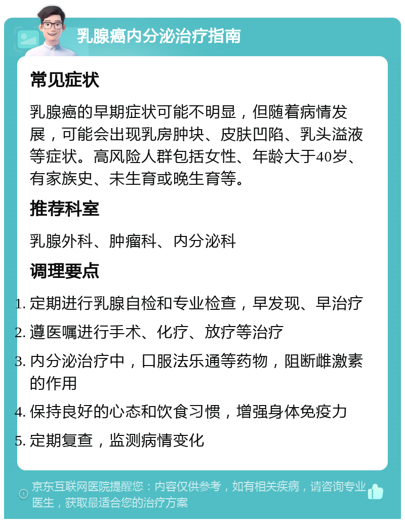 乳腺癌内分泌治疗指南 常见症状 乳腺癌的早期症状可能不明显，但随着病情发展，可能会出现乳房肿块、皮肤凹陷、乳头溢液等症状。高风险人群包括女性、年龄大于40岁、有家族史、未生育或晚生育等。 推荐科室 乳腺外科、肿瘤科、内分泌科 调理要点 定期进行乳腺自检和专业检查，早发现、早治疗 遵医嘱进行手术、化疗、放疗等治疗 内分泌治疗中，口服法乐通等药物，阻断雌激素的作用 保持良好的心态和饮食习惯，增强身体免疫力 定期复查，监测病情变化