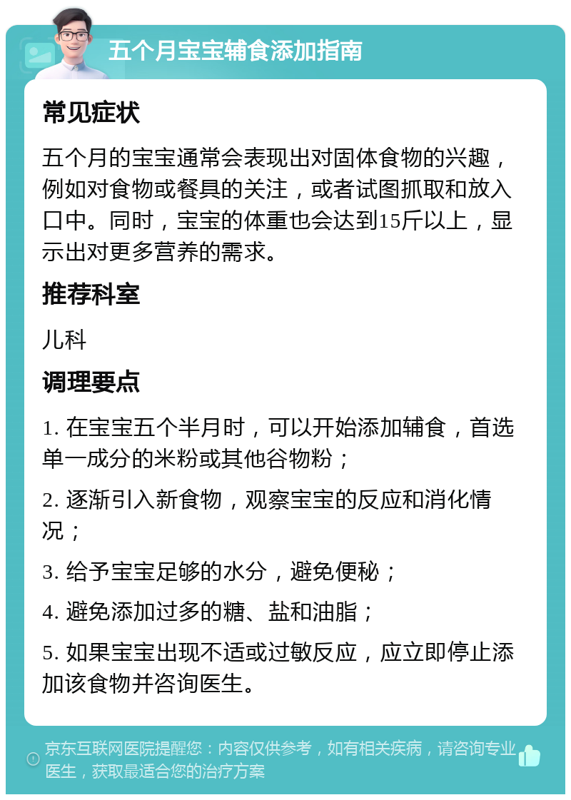 五个月宝宝辅食添加指南 常见症状 五个月的宝宝通常会表现出对固体食物的兴趣，例如对食物或餐具的关注，或者试图抓取和放入口中。同时，宝宝的体重也会达到15斤以上，显示出对更多营养的需求。 推荐科室 儿科 调理要点 1. 在宝宝五个半月时，可以开始添加辅食，首选单一成分的米粉或其他谷物粉； 2. 逐渐引入新食物，观察宝宝的反应和消化情况； 3. 给予宝宝足够的水分，避免便秘； 4. 避免添加过多的糖、盐和油脂； 5. 如果宝宝出现不适或过敏反应，应立即停止添加该食物并咨询医生。