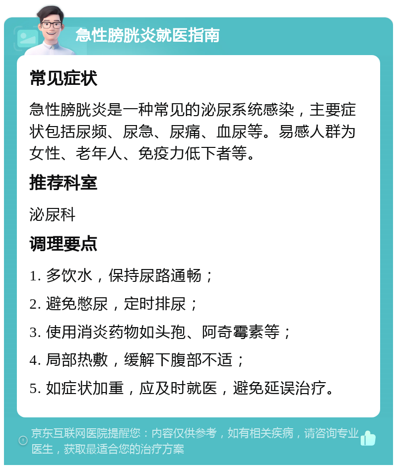 急性膀胱炎就医指南 常见症状 急性膀胱炎是一种常见的泌尿系统感染，主要症状包括尿频、尿急、尿痛、血尿等。易感人群为女性、老年人、免疫力低下者等。 推荐科室 泌尿科 调理要点 1. 多饮水，保持尿路通畅； 2. 避免憋尿，定时排尿； 3. 使用消炎药物如头孢、阿奇霉素等； 4. 局部热敷，缓解下腹部不适； 5. 如症状加重，应及时就医，避免延误治疗。