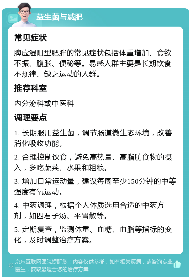 益生菌与减肥 常见症状 脾虚湿阻型肥胖的常见症状包括体重增加、食欲不振、腹胀、便秘等。易感人群主要是长期饮食不规律、缺乏运动的人群。 推荐科室 内分泌科或中医科 调理要点 1. 长期服用益生菌，调节肠道微生态环境，改善消化吸收功能。 2. 合理控制饮食，避免高热量、高脂肪食物的摄入，多吃蔬菜、水果和粗粮。 3. 增加日常运动量，建议每周至少150分钟的中等强度有氧运动。 4. 中药调理，根据个人体质选用合适的中药方剂，如四君子汤、平胃散等。 5. 定期复查，监测体重、血糖、血脂等指标的变化，及时调整治疗方案。