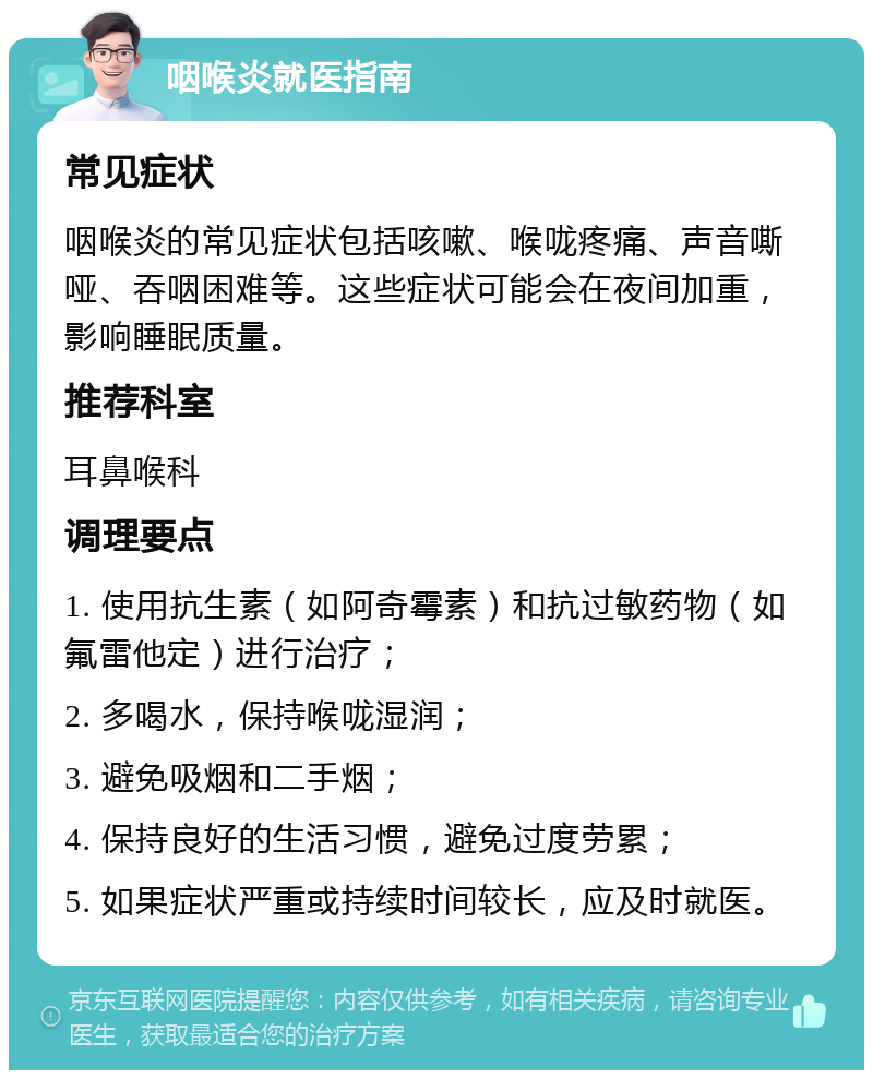 咽喉炎就医指南 常见症状 咽喉炎的常见症状包括咳嗽、喉咙疼痛、声音嘶哑、吞咽困难等。这些症状可能会在夜间加重，影响睡眠质量。 推荐科室 耳鼻喉科 调理要点 1. 使用抗生素（如阿奇霉素）和抗过敏药物（如氟雷他定）进行治疗； 2. 多喝水，保持喉咙湿润； 3. 避免吸烟和二手烟； 4. 保持良好的生活习惯，避免过度劳累； 5. 如果症状严重或持续时间较长，应及时就医。