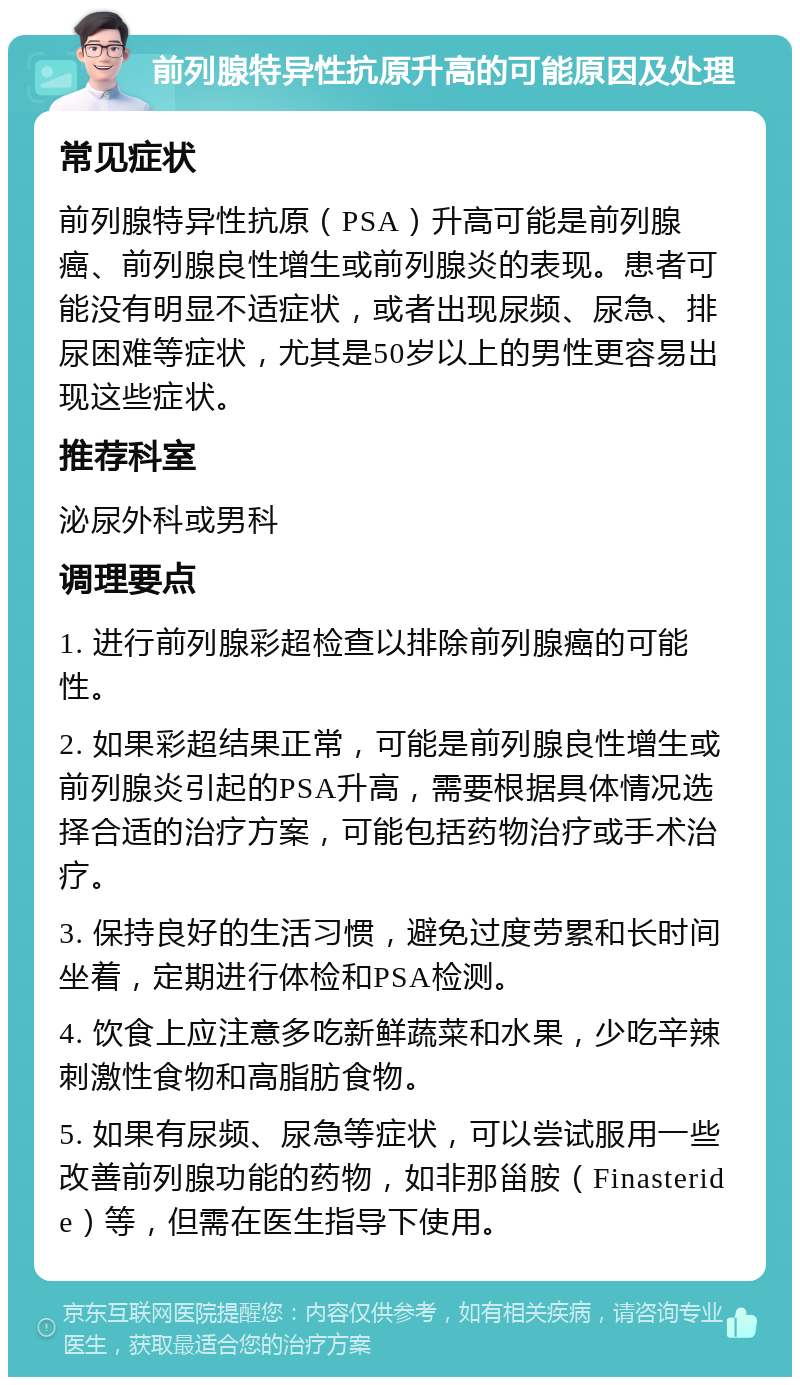 前列腺特异性抗原升高的可能原因及处理 常见症状 前列腺特异性抗原（PSA）升高可能是前列腺癌、前列腺良性增生或前列腺炎的表现。患者可能没有明显不适症状，或者出现尿频、尿急、排尿困难等症状，尤其是50岁以上的男性更容易出现这些症状。 推荐科室 泌尿外科或男科 调理要点 1. 进行前列腺彩超检查以排除前列腺癌的可能性。 2. 如果彩超结果正常，可能是前列腺良性增生或前列腺炎引起的PSA升高，需要根据具体情况选择合适的治疗方案，可能包括药物治疗或手术治疗。 3. 保持良好的生活习惯，避免过度劳累和长时间坐着，定期进行体检和PSA检测。 4. 饮食上应注意多吃新鲜蔬菜和水果，少吃辛辣刺激性食物和高脂肪食物。 5. 如果有尿频、尿急等症状，可以尝试服用一些改善前列腺功能的药物，如非那甾胺（Finasteride）等，但需在医生指导下使用。