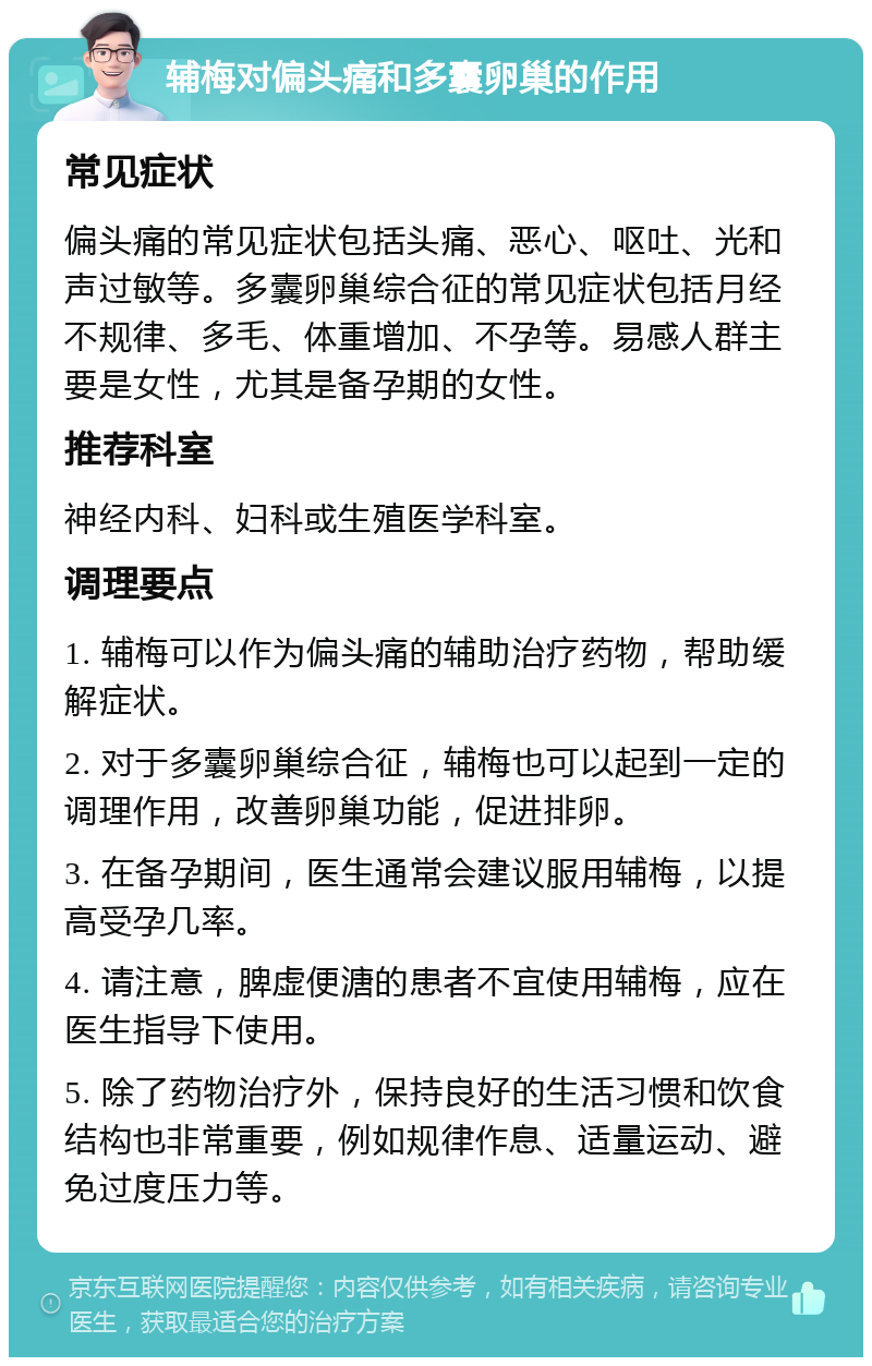 辅梅对偏头痛和多囊卵巢的作用 常见症状 偏头痛的常见症状包括头痛、恶心、呕吐、光和声过敏等。多囊卵巢综合征的常见症状包括月经不规律、多毛、体重增加、不孕等。易感人群主要是女性，尤其是备孕期的女性。 推荐科室 神经内科、妇科或生殖医学科室。 调理要点 1. 辅梅可以作为偏头痛的辅助治疗药物，帮助缓解症状。 2. 对于多囊卵巢综合征，辅梅也可以起到一定的调理作用，改善卵巢功能，促进排卵。 3. 在备孕期间，医生通常会建议服用辅梅，以提高受孕几率。 4. 请注意，脾虚便溏的患者不宜使用辅梅，应在医生指导下使用。 5. 除了药物治疗外，保持良好的生活习惯和饮食结构也非常重要，例如规律作息、适量运动、避免过度压力等。