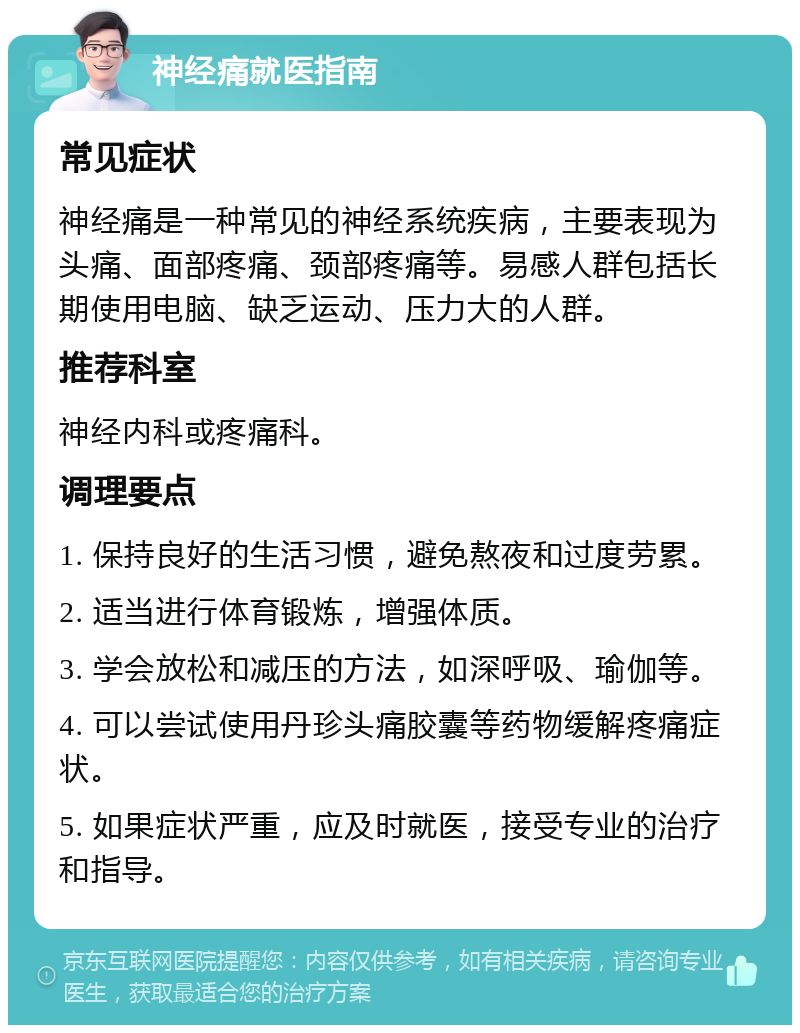 神经痛就医指南 常见症状 神经痛是一种常见的神经系统疾病，主要表现为头痛、面部疼痛、颈部疼痛等。易感人群包括长期使用电脑、缺乏运动、压力大的人群。 推荐科室 神经内科或疼痛科。 调理要点 1. 保持良好的生活习惯，避免熬夜和过度劳累。 2. 适当进行体育锻炼，增强体质。 3. 学会放松和减压的方法，如深呼吸、瑜伽等。 4. 可以尝试使用丹珍头痛胶囊等药物缓解疼痛症状。 5. 如果症状严重，应及时就医，接受专业的治疗和指导。