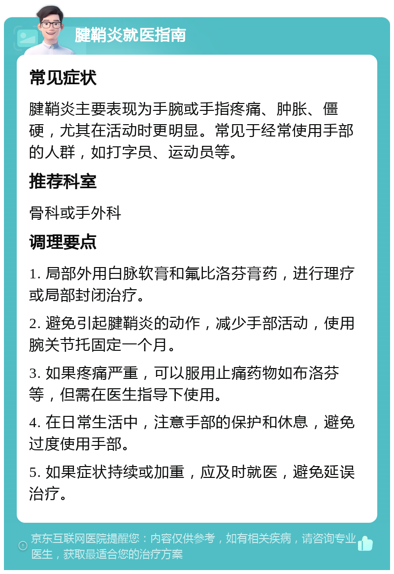 腱鞘炎就医指南 常见症状 腱鞘炎主要表现为手腕或手指疼痛、肿胀、僵硬，尤其在活动时更明显。常见于经常使用手部的人群，如打字员、运动员等。 推荐科室 骨科或手外科 调理要点 1. 局部外用白脉软膏和氟比洛芬膏药，进行理疗或局部封闭治疗。 2. 避免引起腱鞘炎的动作，减少手部活动，使用腕关节托固定一个月。 3. 如果疼痛严重，可以服用止痛药物如布洛芬等，但需在医生指导下使用。 4. 在日常生活中，注意手部的保护和休息，避免过度使用手部。 5. 如果症状持续或加重，应及时就医，避免延误治疗。