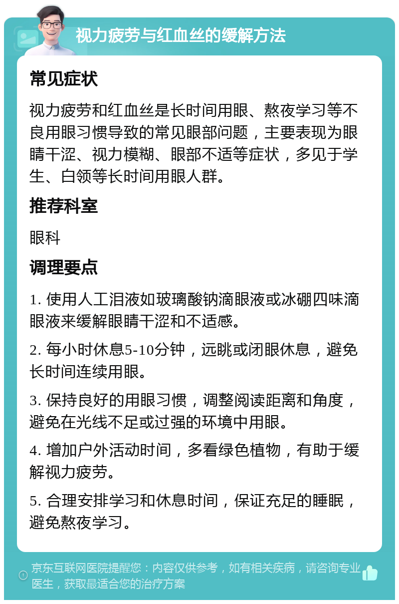 视力疲劳与红血丝的缓解方法 常见症状 视力疲劳和红血丝是长时间用眼、熬夜学习等不良用眼习惯导致的常见眼部问题，主要表现为眼睛干涩、视力模糊、眼部不适等症状，多见于学生、白领等长时间用眼人群。 推荐科室 眼科 调理要点 1. 使用人工泪液如玻璃酸钠滴眼液或冰硼四味滴眼液来缓解眼睛干涩和不适感。 2. 每小时休息5-10分钟，远眺或闭眼休息，避免长时间连续用眼。 3. 保持良好的用眼习惯，调整阅读距离和角度，避免在光线不足或过强的环境中用眼。 4. 增加户外活动时间，多看绿色植物，有助于缓解视力疲劳。 5. 合理安排学习和休息时间，保证充足的睡眠，避免熬夜学习。