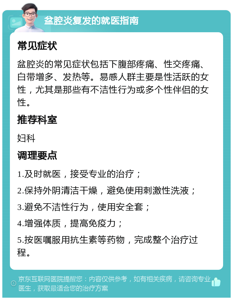 盆腔炎复发的就医指南 常见症状 盆腔炎的常见症状包括下腹部疼痛、性交疼痛、白带增多、发热等。易感人群主要是性活跃的女性，尤其是那些有不洁性行为或多个性伴侣的女性。 推荐科室 妇科 调理要点 1.及时就医，接受专业的治疗； 2.保持外阴清洁干燥，避免使用刺激性洗液； 3.避免不洁性行为，使用安全套； 4.增强体质，提高免疫力； 5.按医嘱服用抗生素等药物，完成整个治疗过程。