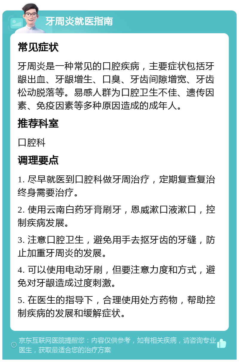 牙周炎就医指南 常见症状 牙周炎是一种常见的口腔疾病，主要症状包括牙龈出血、牙龈增生、口臭、牙齿间隙增宽、牙齿松动脱落等。易感人群为口腔卫生不佳、遗传因素、免疫因素等多种原因造成的成年人。 推荐科室 口腔科 调理要点 1. 尽早就医到口腔科做牙周治疗，定期复查复治终身需要治疗。 2. 使用云南白药牙膏刷牙，恩威漱口液漱口，控制疾病发展。 3. 注意口腔卫生，避免用手去抠牙齿的牙缝，防止加重牙周炎的发展。 4. 可以使用电动牙刷，但要注意力度和方式，避免对牙龈造成过度刺激。 5. 在医生的指导下，合理使用处方药物，帮助控制疾病的发展和缓解症状。