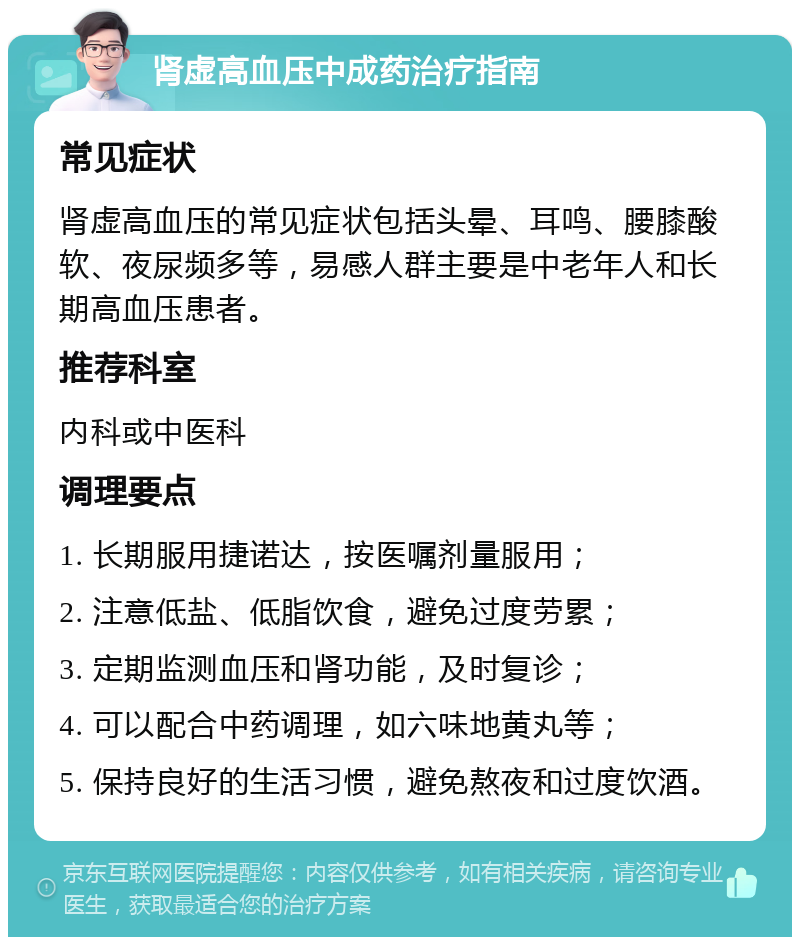 肾虚高血压中成药治疗指南 常见症状 肾虚高血压的常见症状包括头晕、耳鸣、腰膝酸软、夜尿频多等，易感人群主要是中老年人和长期高血压患者。 推荐科室 内科或中医科 调理要点 1. 长期服用捷诺达，按医嘱剂量服用； 2. 注意低盐、低脂饮食，避免过度劳累； 3. 定期监测血压和肾功能，及时复诊； 4. 可以配合中药调理，如六味地黄丸等； 5. 保持良好的生活习惯，避免熬夜和过度饮酒。