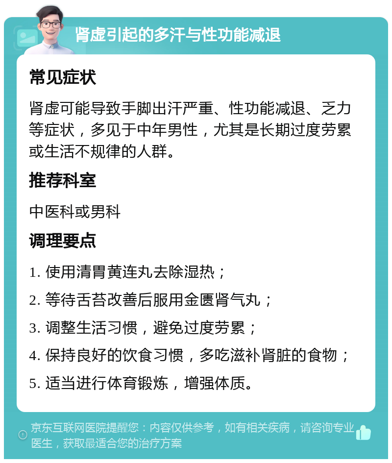 肾虚引起的多汗与性功能减退 常见症状 肾虚可能导致手脚出汗严重、性功能减退、乏力等症状，多见于中年男性，尤其是长期过度劳累或生活不规律的人群。 推荐科室 中医科或男科 调理要点 1. 使用清胃黄连丸去除湿热； 2. 等待舌苔改善后服用金匮肾气丸； 3. 调整生活习惯，避免过度劳累； 4. 保持良好的饮食习惯，多吃滋补肾脏的食物； 5. 适当进行体育锻炼，增强体质。