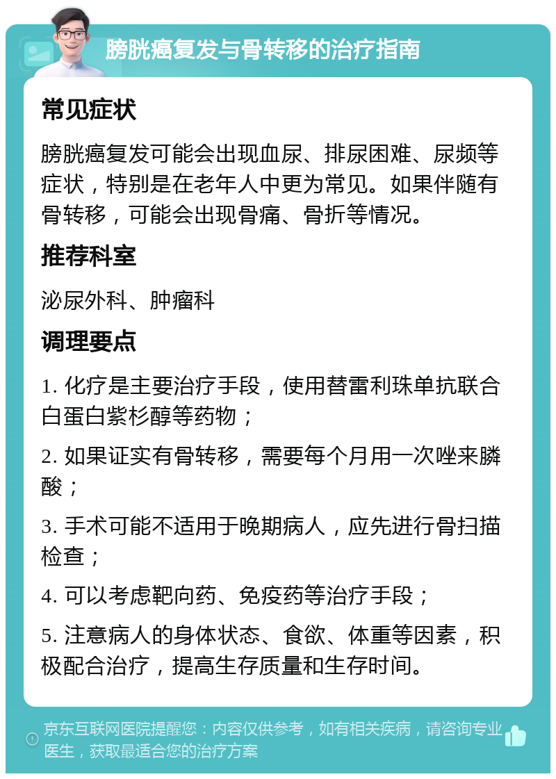 膀胱癌复发与骨转移的治疗指南 常见症状 膀胱癌复发可能会出现血尿、排尿困难、尿频等症状，特别是在老年人中更为常见。如果伴随有骨转移，可能会出现骨痛、骨折等情况。 推荐科室 泌尿外科、肿瘤科 调理要点 1. 化疗是主要治疗手段，使用替雷利珠单抗联合白蛋白紫杉醇等药物； 2. 如果证实有骨转移，需要每个月用一次唑来膦酸； 3. 手术可能不适用于晚期病人，应先进行骨扫描检查； 4. 可以考虑靶向药、免疫药等治疗手段； 5. 注意病人的身体状态、食欲、体重等因素，积极配合治疗，提高生存质量和生存时间。