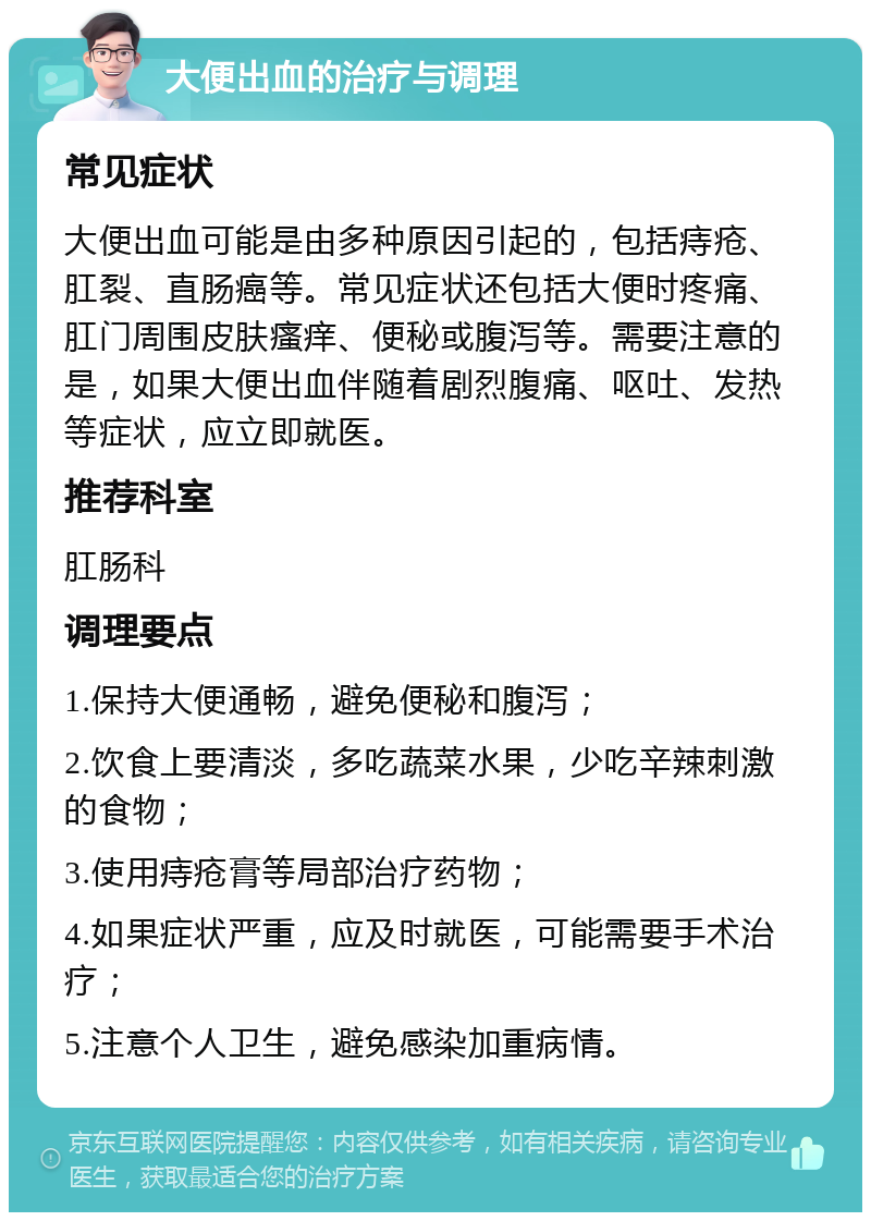 大便出血的治疗与调理 常见症状 大便出血可能是由多种原因引起的，包括痔疮、肛裂、直肠癌等。常见症状还包括大便时疼痛、肛门周围皮肤瘙痒、便秘或腹泻等。需要注意的是，如果大便出血伴随着剧烈腹痛、呕吐、发热等症状，应立即就医。 推荐科室 肛肠科 调理要点 1.保持大便通畅，避免便秘和腹泻； 2.饮食上要清淡，多吃蔬菜水果，少吃辛辣刺激的食物； 3.使用痔疮膏等局部治疗药物； 4.如果症状严重，应及时就医，可能需要手术治疗； 5.注意个人卫生，避免感染加重病情。