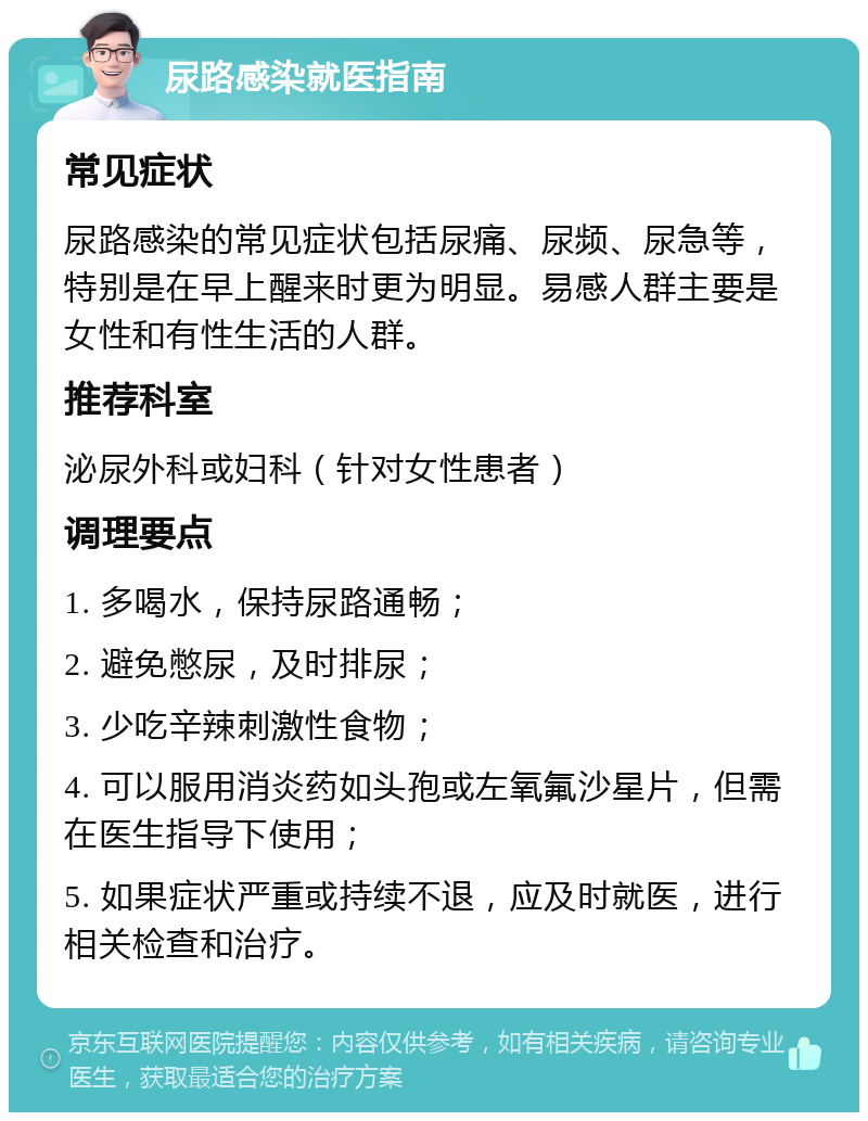 尿路感染就医指南 常见症状 尿路感染的常见症状包括尿痛、尿频、尿急等，特别是在早上醒来时更为明显。易感人群主要是女性和有性生活的人群。 推荐科室 泌尿外科或妇科（针对女性患者） 调理要点 1. 多喝水，保持尿路通畅； 2. 避免憋尿，及时排尿； 3. 少吃辛辣刺激性食物； 4. 可以服用消炎药如头孢或左氧氟沙星片，但需在医生指导下使用； 5. 如果症状严重或持续不退，应及时就医，进行相关检查和治疗。