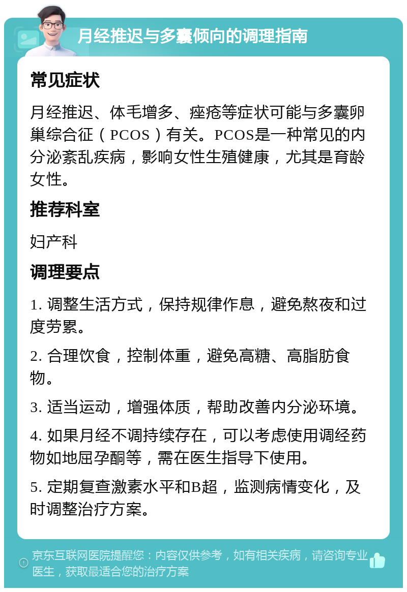 月经推迟与多囊倾向的调理指南 常见症状 月经推迟、体毛增多、痤疮等症状可能与多囊卵巢综合征（PCOS）有关。PCOS是一种常见的内分泌紊乱疾病，影响女性生殖健康，尤其是育龄女性。 推荐科室 妇产科 调理要点 1. 调整生活方式，保持规律作息，避免熬夜和过度劳累。 2. 合理饮食，控制体重，避免高糖、高脂肪食物。 3. 适当运动，增强体质，帮助改善内分泌环境。 4. 如果月经不调持续存在，可以考虑使用调经药物如地屈孕酮等，需在医生指导下使用。 5. 定期复查激素水平和B超，监测病情变化，及时调整治疗方案。