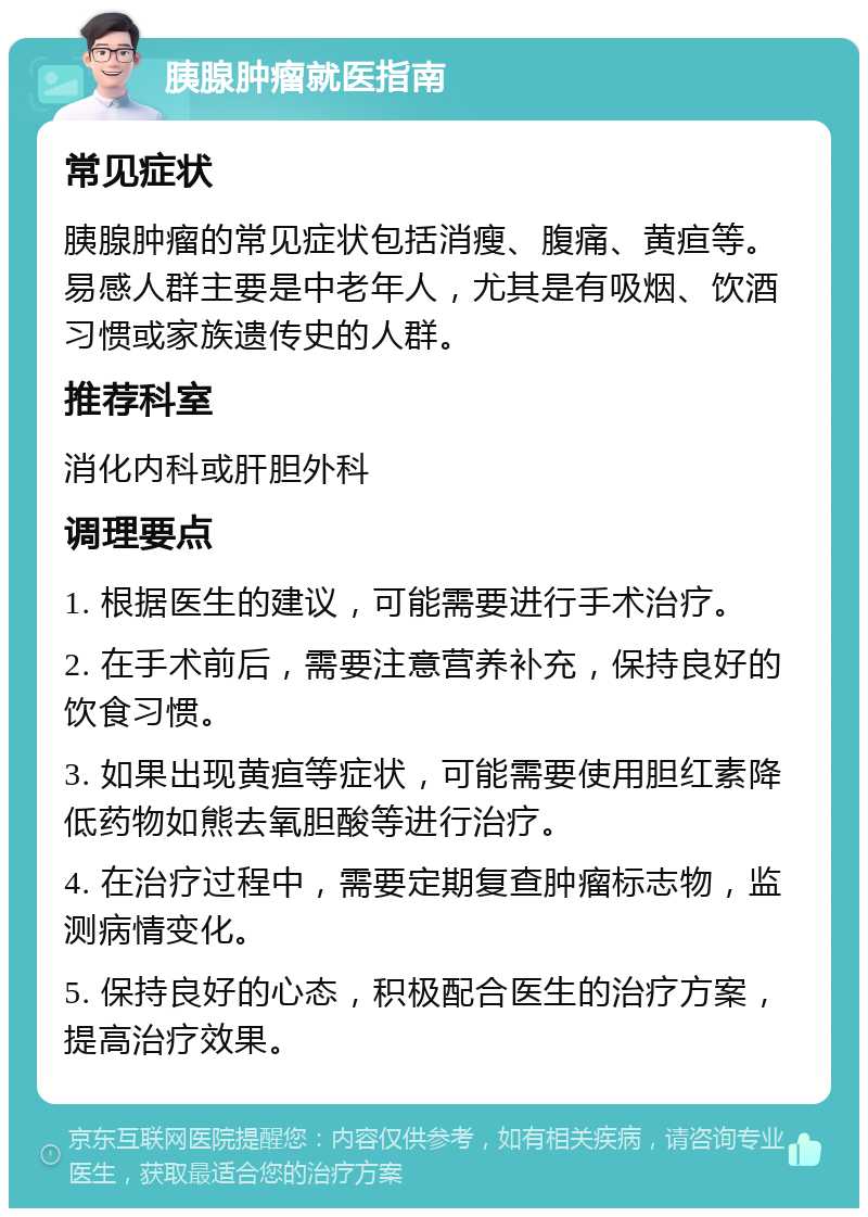 胰腺肿瘤就医指南 常见症状 胰腺肿瘤的常见症状包括消瘦、腹痛、黄疸等。易感人群主要是中老年人，尤其是有吸烟、饮酒习惯或家族遗传史的人群。 推荐科室 消化内科或肝胆外科 调理要点 1. 根据医生的建议，可能需要进行手术治疗。 2. 在手术前后，需要注意营养补充，保持良好的饮食习惯。 3. 如果出现黄疸等症状，可能需要使用胆红素降低药物如熊去氧胆酸等进行治疗。 4. 在治疗过程中，需要定期复查肿瘤标志物，监测病情变化。 5. 保持良好的心态，积极配合医生的治疗方案，提高治疗效果。