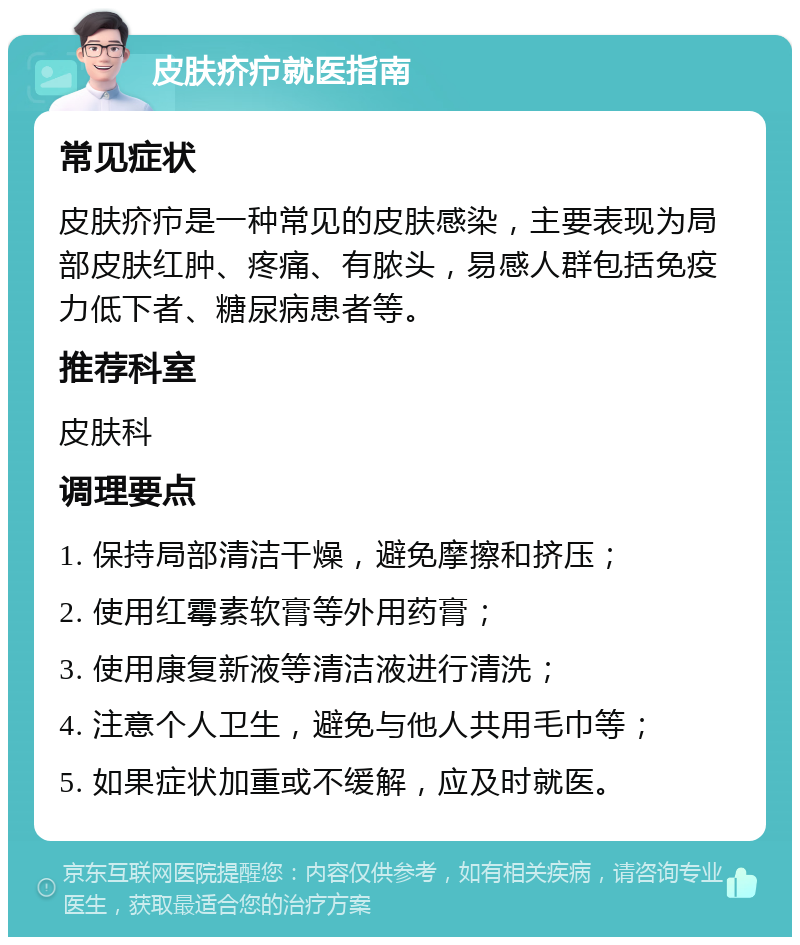 皮肤疥疖就医指南 常见症状 皮肤疥疖是一种常见的皮肤感染，主要表现为局部皮肤红肿、疼痛、有脓头，易感人群包括免疫力低下者、糖尿病患者等。 推荐科室 皮肤科 调理要点 1. 保持局部清洁干燥，避免摩擦和挤压； 2. 使用红霉素软膏等外用药膏； 3. 使用康复新液等清洁液进行清洗； 4. 注意个人卫生，避免与他人共用毛巾等； 5. 如果症状加重或不缓解，应及时就医。