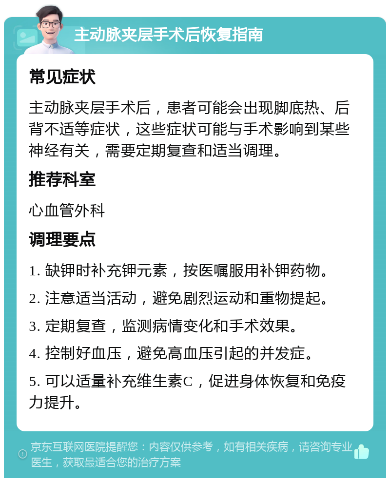 主动脉夹层手术后恢复指南 常见症状 主动脉夹层手术后，患者可能会出现脚底热、后背不适等症状，这些症状可能与手术影响到某些神经有关，需要定期复查和适当调理。 推荐科室 心血管外科 调理要点 1. 缺钾时补充钾元素，按医嘱服用补钾药物。 2. 注意适当活动，避免剧烈运动和重物提起。 3. 定期复查，监测病情变化和手术效果。 4. 控制好血压，避免高血压引起的并发症。 5. 可以适量补充维生素C，促进身体恢复和免疫力提升。