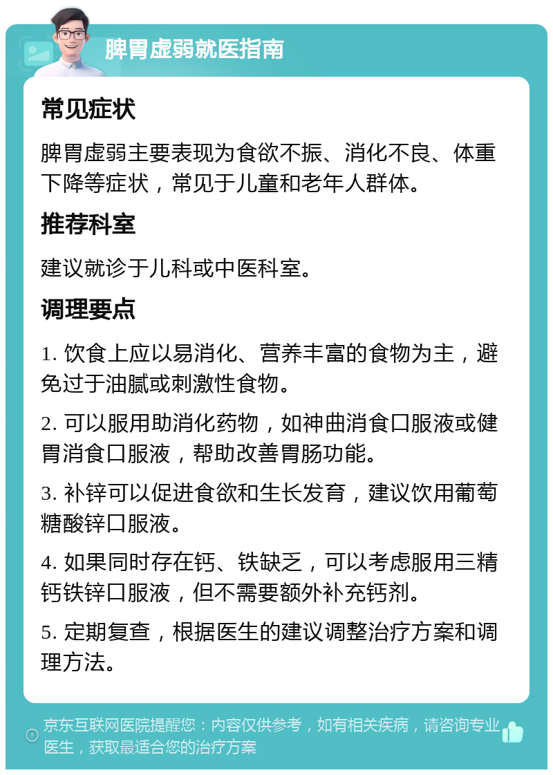 脾胃虚弱就医指南 常见症状 脾胃虚弱主要表现为食欲不振、消化不良、体重下降等症状，常见于儿童和老年人群体。 推荐科室 建议就诊于儿科或中医科室。 调理要点 1. 饮食上应以易消化、营养丰富的食物为主，避免过于油腻或刺激性食物。 2. 可以服用助消化药物，如神曲消食口服液或健胃消食口服液，帮助改善胃肠功能。 3. 补锌可以促进食欲和生长发育，建议饮用葡萄糖酸锌口服液。 4. 如果同时存在钙、铁缺乏，可以考虑服用三精钙铁锌口服液，但不需要额外补充钙剂。 5. 定期复查，根据医生的建议调整治疗方案和调理方法。