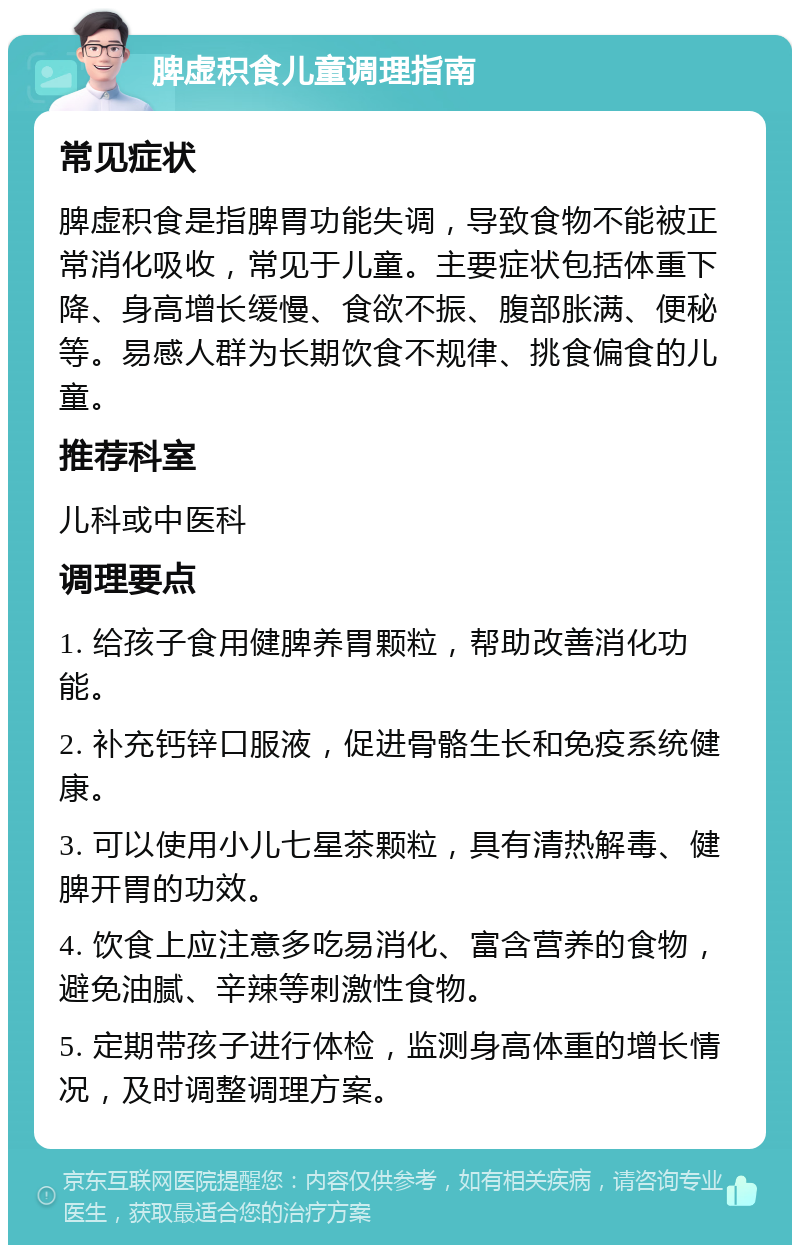 脾虚积食儿童调理指南 常见症状 脾虚积食是指脾胃功能失调，导致食物不能被正常消化吸收，常见于儿童。主要症状包括体重下降、身高增长缓慢、食欲不振、腹部胀满、便秘等。易感人群为长期饮食不规律、挑食偏食的儿童。 推荐科室 儿科或中医科 调理要点 1. 给孩子食用健脾养胃颗粒，帮助改善消化功能。 2. 补充钙锌口服液，促进骨骼生长和免疫系统健康。 3. 可以使用小儿七星茶颗粒，具有清热解毒、健脾开胃的功效。 4. 饮食上应注意多吃易消化、富含营养的食物，避免油腻、辛辣等刺激性食物。 5. 定期带孩子进行体检，监测身高体重的增长情况，及时调整调理方案。