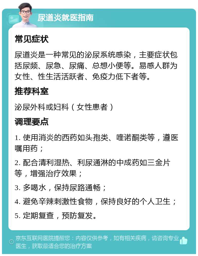 尿道炎就医指南 常见症状 尿道炎是一种常见的泌尿系统感染，主要症状包括尿频、尿急、尿痛、总想小便等。易感人群为女性、性生活活跃者、免疫力低下者等。 推荐科室 泌尿外科或妇科（女性患者） 调理要点 1. 使用消炎的西药如头孢类、喹诺酮类等，遵医嘱用药； 2. 配合清利湿热、利尿通淋的中成药如三金片等，增强治疗效果； 3. 多喝水，保持尿路通畅； 4. 避免辛辣刺激性食物，保持良好的个人卫生； 5. 定期复查，预防复发。