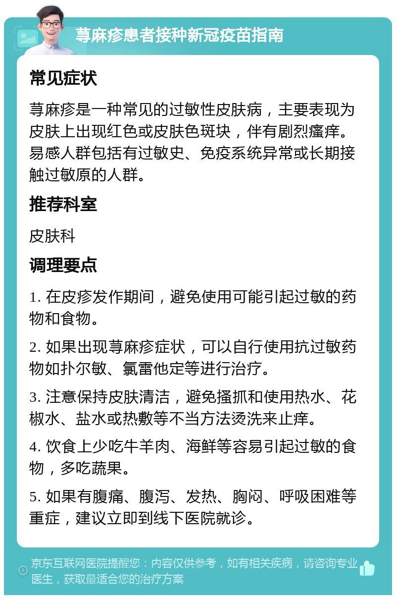 荨麻疹患者接种新冠疫苗指南 常见症状 荨麻疹是一种常见的过敏性皮肤病，主要表现为皮肤上出现红色或皮肤色斑块，伴有剧烈瘙痒。易感人群包括有过敏史、免疫系统异常或长期接触过敏原的人群。 推荐科室 皮肤科 调理要点 1. 在皮疹发作期间，避免使用可能引起过敏的药物和食物。 2. 如果出现荨麻疹症状，可以自行使用抗过敏药物如扑尔敏、氯雷他定等进行治疗。 3. 注意保持皮肤清洁，避免搔抓和使用热水、花椒水、盐水或热敷等不当方法烫洗来止痒。 4. 饮食上少吃牛羊肉、海鲜等容易引起过敏的食物，多吃蔬果。 5. 如果有腹痛、腹泻、发热、胸闷、呼吸困难等重症，建议立即到线下医院就诊。