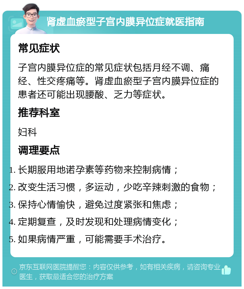 肾虚血瘀型子宫内膜异位症就医指南 常见症状 子宫内膜异位症的常见症状包括月经不调、痛经、性交疼痛等。肾虚血瘀型子宫内膜异位症的患者还可能出现腰酸、乏力等症状。 推荐科室 妇科 调理要点 长期服用地诺孕素等药物来控制病情； 改变生活习惯，多运动，少吃辛辣刺激的食物； 保持心情愉快，避免过度紧张和焦虑； 定期复查，及时发现和处理病情变化； 如果病情严重，可能需要手术治疗。