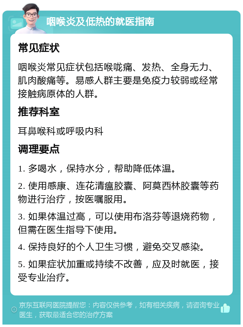 咽喉炎及低热的就医指南 常见症状 咽喉炎常见症状包括喉咙痛、发热、全身无力、肌肉酸痛等。易感人群主要是免疫力较弱或经常接触病原体的人群。 推荐科室 耳鼻喉科或呼吸内科 调理要点 1. 多喝水，保持水分，帮助降低体温。 2. 使用感康、连花清瘟胶囊、阿莫西林胶囊等药物进行治疗，按医嘱服用。 3. 如果体温过高，可以使用布洛芬等退烧药物，但需在医生指导下使用。 4. 保持良好的个人卫生习惯，避免交叉感染。 5. 如果症状加重或持续不改善，应及时就医，接受专业治疗。