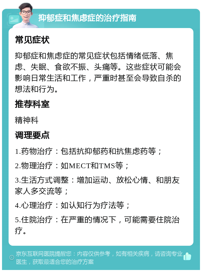 抑郁症和焦虑症的治疗指南 常见症状 抑郁症和焦虑症的常见症状包括情绪低落、焦虑、失眠、食欲不振、头痛等。这些症状可能会影响日常生活和工作，严重时甚至会导致自杀的想法和行为。 推荐科室 精神科 调理要点 1.药物治疗：包括抗抑郁药和抗焦虑药等； 2.物理治疗：如MECT和TMS等； 3.生活方式调整：增加运动、放松心情、和朋友家人多交流等； 4.心理治疗：如认知行为疗法等； 5.住院治疗：在严重的情况下，可能需要住院治疗。