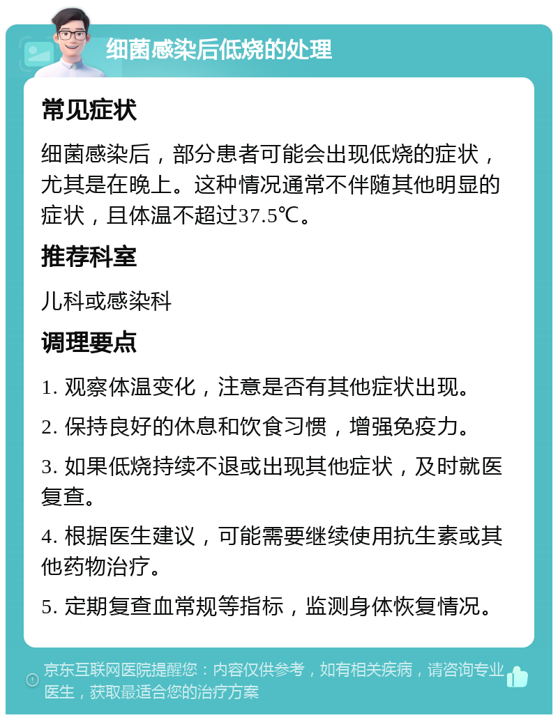 细菌感染后低烧的处理 常见症状 细菌感染后，部分患者可能会出现低烧的症状，尤其是在晚上。这种情况通常不伴随其他明显的症状，且体温不超过37.5℃。 推荐科室 儿科或感染科 调理要点 1. 观察体温变化，注意是否有其他症状出现。 2. 保持良好的休息和饮食习惯，增强免疫力。 3. 如果低烧持续不退或出现其他症状，及时就医复查。 4. 根据医生建议，可能需要继续使用抗生素或其他药物治疗。 5. 定期复查血常规等指标，监测身体恢复情况。