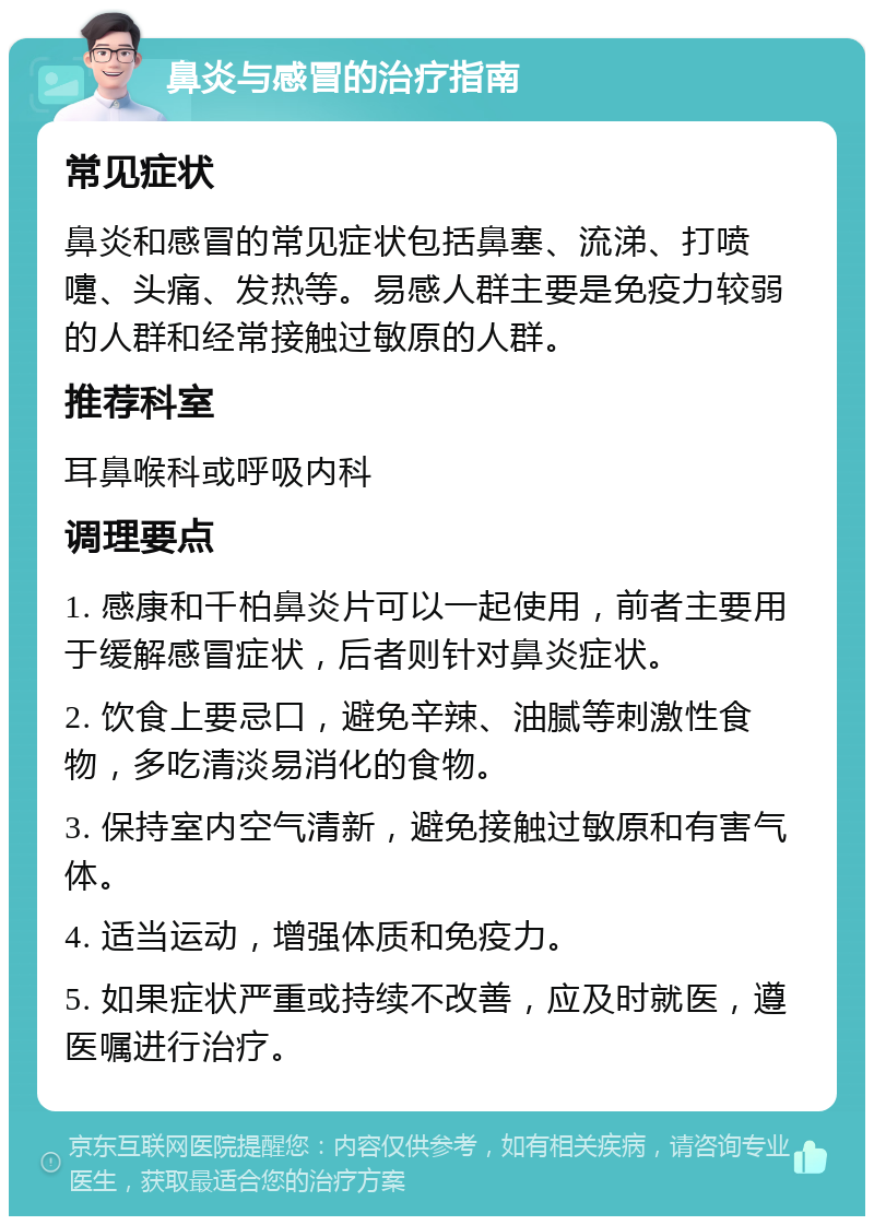 鼻炎与感冒的治疗指南 常见症状 鼻炎和感冒的常见症状包括鼻塞、流涕、打喷嚏、头痛、发热等。易感人群主要是免疫力较弱的人群和经常接触过敏原的人群。 推荐科室 耳鼻喉科或呼吸内科 调理要点 1. 感康和千柏鼻炎片可以一起使用，前者主要用于缓解感冒症状，后者则针对鼻炎症状。 2. 饮食上要忌口，避免辛辣、油腻等刺激性食物，多吃清淡易消化的食物。 3. 保持室内空气清新，避免接触过敏原和有害气体。 4. 适当运动，增强体质和免疫力。 5. 如果症状严重或持续不改善，应及时就医，遵医嘱进行治疗。