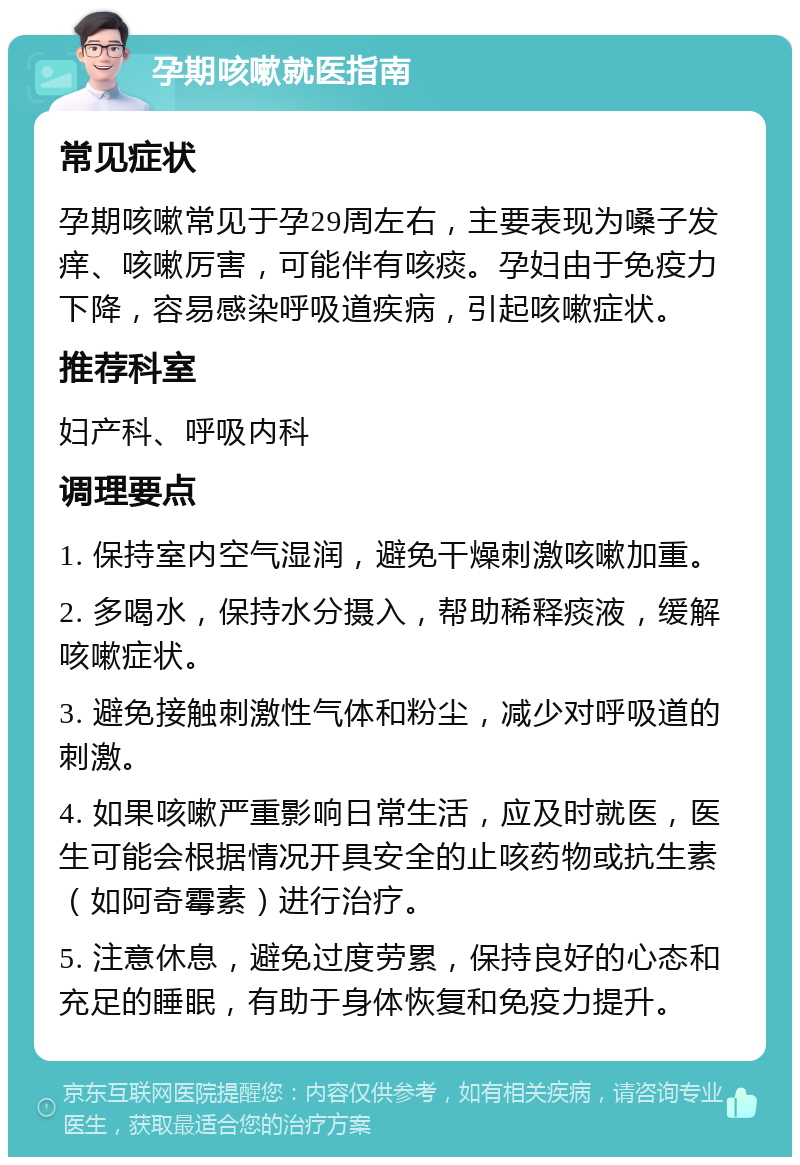 孕期咳嗽就医指南 常见症状 孕期咳嗽常见于孕29周左右，主要表现为嗓子发痒、咳嗽厉害，可能伴有咳痰。孕妇由于免疫力下降，容易感染呼吸道疾病，引起咳嗽症状。 推荐科室 妇产科、呼吸内科 调理要点 1. 保持室内空气湿润，避免干燥刺激咳嗽加重。 2. 多喝水，保持水分摄入，帮助稀释痰液，缓解咳嗽症状。 3. 避免接触刺激性气体和粉尘，减少对呼吸道的刺激。 4. 如果咳嗽严重影响日常生活，应及时就医，医生可能会根据情况开具安全的止咳药物或抗生素（如阿奇霉素）进行治疗。 5. 注意休息，避免过度劳累，保持良好的心态和充足的睡眠，有助于身体恢复和免疫力提升。