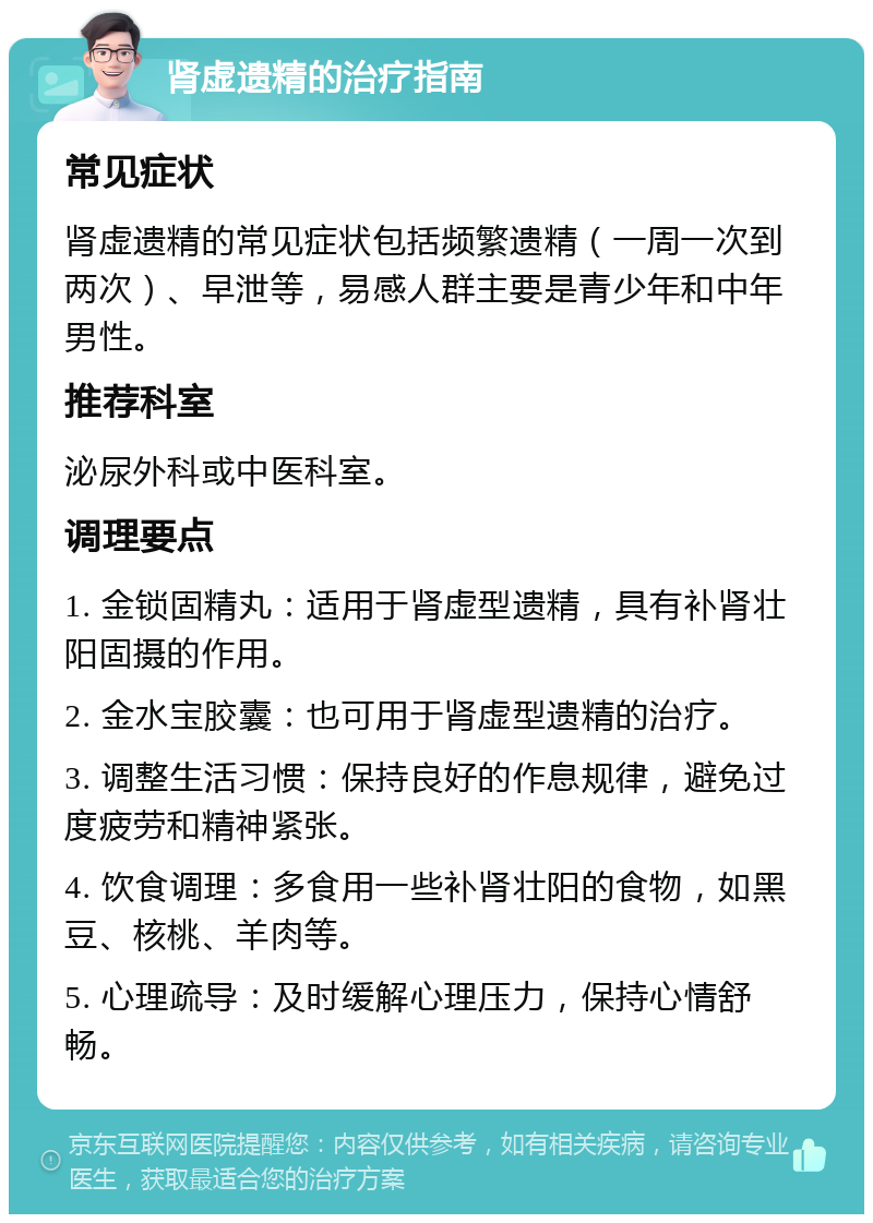 肾虚遗精的治疗指南 常见症状 肾虚遗精的常见症状包括频繁遗精（一周一次到两次）、早泄等，易感人群主要是青少年和中年男性。 推荐科室 泌尿外科或中医科室。 调理要点 1. 金锁固精丸：适用于肾虚型遗精，具有补肾壮阳固摄的作用。 2. 金水宝胶囊：也可用于肾虚型遗精的治疗。 3. 调整生活习惯：保持良好的作息规律，避免过度疲劳和精神紧张。 4. 饮食调理：多食用一些补肾壮阳的食物，如黑豆、核桃、羊肉等。 5. 心理疏导：及时缓解心理压力，保持心情舒畅。