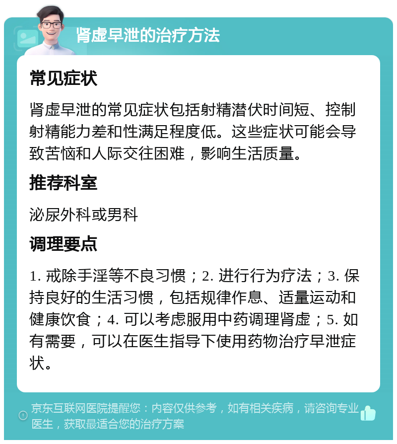 肾虚早泄的治疗方法 常见症状 肾虚早泄的常见症状包括射精潜伏时间短、控制射精能力差和性满足程度低。这些症状可能会导致苦恼和人际交往困难，影响生活质量。 推荐科室 泌尿外科或男科 调理要点 1. 戒除手淫等不良习惯；2. 进行行为疗法；3. 保持良好的生活习惯，包括规律作息、适量运动和健康饮食；4. 可以考虑服用中药调理肾虚；5. 如有需要，可以在医生指导下使用药物治疗早泄症状。